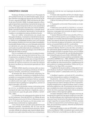 164
GEODIVERSIDADE DO BRASIL
CONCEITOS E CAUSAS
Mudanças climáticas constituem-se em flutuações do
clima predominante de uma determinada região, que po-
dem estender-se de algumas dezenas de anos (mais de 30-
35 anos, segundo (AYOADE, 2002) até dezenas de milha-
res de anos (SUGUIO, 2008). A variação espacial e a flutu-
ação temporal são características marcantes do tempo e do
clima. A flutuação temporal do clima é uma característica
que deve ser pesquisada e discutida com maiores detalhes,
desde o passado longínquo (paleoclima), o passado recen-
te e como o é no presente, permitindo a construção de
modelos e a simulação de cenários climáticos futuros.
Para um melhor entendimento do estudo das
flutuações climáticas, é necessário o entendimento dos con-
ceitos de variabilidade, de anomalia e de mudança climáti-
ca. Define-se a variabilidade climática como uma variação
das condições climáticas em torno da média climatológica.
Já anomalia climática refere-se a uma flutuação extrema de
um elemento em uma série climatológica, com desvios
acentuados do padrão observado de variabilidade. Já mu-
dança climática é um termo que designa uma tendência de
alteração da média no tempo.
Com os resultados dos estudos da paleoclimatolo-
gia, verifica-se que, ao longo da história da Terra, o cli-
ma apresentou variações em diferentes escalas de tempo
e espaço. Tais escalas de tempo são correspondentes a
períodos geológicos (na ordem de milhões de anos),
períodos de registros históricos (na ordem de milhares
de anos) e seculares ou instrumentais (períodos de 100 a
150 anos).
AYOADE (2002) classifica as teorias sobre os meca-
nismos que originam as mudanças climáticas em três ca-
tegorias: terrestres, astronômicas e extraterrestres.
As terrestres são: deriva continental; vulcanismo; ter-
remotos; maremotos; mudanças na topografia da Terra;
variações na composição atmosférica; mudanças na dis-
tribuição das superfícies continentais e hídricas; variações
na cobertura de neve e gelo. A essas causas naturais que
envolveram fatores geológicos e geográficos, somam-se
alguns exemplos, tais como:
1. A carência de grandes massas continentais antes
de 2,5 G.a. ou bilhões de anos atrás, permitindo um
transporte de calor mais eficiente e impedindo, assim, o
crescimento de capas de gelo polar (ENDAL e SCHAT-
TEN, 1982).
2. A semelhança da paleogeografia global do final
do Pré-Cambriano, (cerca de 542 M.a. ou milhões de anos
atrás) Permiano (cerca de 251 M.a.) e Pleistoceno (cerca
de 11,7 AP Antes do Presente ou mil anos atrás), com
grande massa continental nas regiões polares:
• Tais massas de terra serviam como plataforma de
gelo (por exemplo, Groenlândia, 60º N). Esse tipo de
ambiente favorece o não-derretimento durante o verão;
uma alta reflexão da radiação solar (taxa de albedo eleva-
da) pela neve e gelo reduzindo ainda mais a temperatura;
redução do nível do mar com exposição da plataforma
continental.
• O baixo calor específico da Terra em relação à água
faz com que as massas de terra se resfriem mais rapida-
mente que as massas de água nos pólos.
• Bacias fechadas promovem acumulações de gelo
marinho.
3. A geografia continental influenciando na circula-
ção oceânica:
• Paleoceno (cerca de 65,5 a 55,8 M.a.): no seu fi-
nal, ocorreu a abertura dos mares da Noruega e Labrador
favoreceu a passagem de correntes de água fria para o
Atlântico norte (Figura 11.1).
• Eoceno-Mioceno Inferior (cerca de 49 a 24 M.a.):
Apesar das incertezas quanto a sua cronologia, houve uma
circulação circumpolar antes da formação da pasagem do
Drake, que separou Antártica da América do Sul, e permi-
tiu um acúmulo de geleiras na Antártica; este evento oca-
sionou um grande declínio do CO2
na atmosfera.
• Plioceno (cerca de 5,3 a 2,6 M.a.): o fechamento
do Panamá (Bolivar Trench) a cerca de 3 M.a. precedeu a
um resfriamento global semelhante ao do Permiano, quan-
do a Pangéia formada no equador forçou uma circulação
oceânica N-S. O fechamento do mar da Indonésia prece-
deu à desertificação africana (CAIN e MOLNAR, 2001).
4. Espalhamento do piso oceânico controlando o CO2
atmosférico (BERNER et al., 1983). WORSLEY et al. (1986)
sugerem que um ciclo de mudança climática de 0,5 G.a.
seria resultado de ciclos de tectonismo, espalhamento do
piso oceânico e mudança atmosférica. Efeitos do CO2
at-
mosférico e Ca, Mg e HCO3
no oceano:
• Espalhamentodopisooceânico:subducçãoemmar-
gem de placas resulta em metamorfismo de carbonatos.
Vulcanismos injetam C subductado como CO2
na atmos-
fera.
• Feedback negativo: acúmulo de CO2
atmosférico
aumenta a temperatura e acelera o intemperismo.
Atualmente, visto que 71% da superfície do nosso
planeta são compostos por oceanos, uma das principais
componentes do sistema climático da Terra é representa-
da pela interação entre a superfície desses mares e a baixa
atmosfera adjacente a ela. Os processos de troca de ener-
gia e umidade entre esses meios determinam o comporta-
mento do clima; quaisquer alterações desses processos
podem afetar o clima regional e global.
Um típico exemplo se refere às variações anormais de
temperaturas superficiais das águas oceânicas e seus efei-
tos. Na última década, dois importantes fenômenos dessa
natureza foram fortemente difundidos pela mídia, com
origem específica no oceano Pacífico: O El Niño, quando
se refere ao aquecimento anormal dessas águas, e o La
Niña, de características opostas, referente ao esfriamento
superficial das águas.
Informações obtidas no sítio da CPTEC/INPE, com base
no livro de Oliveira (1999), consideram que o evento de El
Niño e La Niña tem uma tendência a se alternar a cada 3-7
 