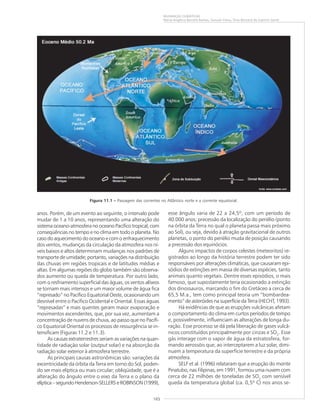 165
MUDANÇAS CLIMÁTICAS
Maria Angélica Barreto Ramos, Samuel Viana, Elias Bernard do Espírito Santo
Figura 11.1 ––––– Passagem das correntes no Atlântico norte e a corrente equatorial.
anos. Porém, de um evento ao seguinte, o intervalo pode
mudar de 1 a 10 anos, representando uma alteração do
sistema oceano-atmosfera no oceano Pacífico tropical, com
conseqüências no tempo e no clima em todo o planeta. No
caso do aquecimento do oceano e com o enfraquecimento
dos ventos, mudanças da circulação da atmosfera nos ní-
veis baixos e altos determinam mudanças nos padrões de
transporte de umidade; portanto, variações na distribuição
das chuvas em regiões tropicais e de latitudes médias e
altas. Em algumas regiões do globo também são observa-
dos aumento ou queda de temperatura. Por outro lado,
com o resfriamento superficial das águas, os ventos alíseos
se tornam mais intensos e um maior volume de água fica
“represado” no Pacífico Equatorial Oeste, ocasionando um
desnível entre o Pacífico Ocidental e Oriental. Essas águas
“represadas” e mais quentes geram maior evaporação e
movimentos ascendentes, que, por sua vez, aumentam a
concentração de nuvens de chuva, ao passo que no Pacífi-
co Equatorial Oriental os processos de ressurgência se in-
tensificam (Figuras 11.2 e 11.3).
As causas extraterrestres seriam as variações na quan-
tidade de radiação solar (output solar) e na absorção da
radiação solar exterior à atmosfera terrestre.
As principais causas astronômicas são: variações da
excentricidade da órbita da Terra em torno do Sol, poden-
do ser mais elíptica ou mais circular; obliqüidade, que é a
alteração do ângulo entre o eixo da Terra e o plano da
elíptica–segundoHenderson-SELLERS e ROBINSON (1999),
esse ângulo varia de 22 a 24,5º, com um período de
40.000 anos; precessão da localização do periélio (ponto
na órbita da Terra no qual o planeta passa mais próximo
ao Sol), ou seja, devido à atração gravitacional de outros
planetas, o ponto do periélio muda de posição causando
a precessão dos equinócios.
Alguns impactos de corpos celestes (meteoritos) re-
gistrados ao longo da história terrestre podem ter sido
responsáveis por alterações climáticas, que causaram epi-
sódios de extinções em massa de diversas espécies, tanto
animais quanto vegetais. Dentre esses episódios, o mais
famoso, que supostamente teria ocasionado a extinção
dos dinossauros, marcando o fim do Cretáceo a cerca de
65,5 M.a., tem como principal teoria um “bombardea-
mento” de asteróides na superfície da Terra (HECHT, 1993).
Há evidências de que as erupções vulcânicas afetam
o comportamento do clima em curtos períodos de tempo
e, possivelmente, influenciam as alterações de longa du-
ração. Esse processo se dá pela liberação de gases vulcâ-
nicos constituídos principalmente por cinzas e SO2
. Esse
gás interage com o vapor de água da estratosfera, for-
mando aerossóis que, ao interceptarem a luz solar, dimi-
nuem a temperatura da superfície terrestre e da própria
atmosfera.
SELF et al. (1996) relataram que a erupção do monte
Pinatubo, nas Filipinas, em 1991, formou uma nuvem com
cerca de 22 milhões de toneladas de SO2
com sensível
queda da temperatura global (ca. 0,5º C) nos anos se-
 