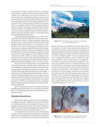 167
MUDANÇAS CLIMÁTICAS
Maria Angélica Barreto Ramos, Samuel Viana, Elias Bernard do Espírito Santo
mais baixas da Eurásia e América do Norte e, nas épocas
mais quentes, as geleiras retraíram para o Norte; no He-
misfério Sul, a glaciação foi muito mais limitada e, na
maioria das vezes, confinada às altitudes maiores, como
por exemplo nos Andes; há 20 AP, o planeta vivia o ápice
de uma era glacial; durante este período a plataforma con-
tinental brasileira estava quase completamente exposta,
dado a quantidade de gelo retida nas calotas polares o
que fez o nível do mar recuar mais de 100 metros vertical-
mente (ou 100 km em relação à linha de costa atual) for-
mando uma extensa planície costeira; embora o domínio
glacial não tenha atingido o Brasil, o clima desta época
era consideravelmente mais seco.
Cenozóico/Quaternário/Holoceno (11,7 AP): no Pri-
meiro Ótimo Climático (8.000 AP), o clima transformou-
se em quente e úmido, havendo subida do nível do mar
de até 5 metros. O Segundo Ótimo Climático (200-1000
DC Depois de Cristo), originou um clima ameno no he-
misfério norte. Dentre as mudanças climáticas mais re-
centes tem-se a Pequena Idade do Gelo, quando a tempe-
ratura média era inferior à atual, que se estendeu de 1540
até 1890. Neste intervalo de tempo o recrudescimento do
frio ocorreu em três etapas: de 1540 a 1680, de 1740 a
1770 e entre 1800 a 1890. Os limites do fenômeno de
resfriamento foram diferenciados de local para local, mas
acredita-se que a temperatura média durante a Pequena
Idade do Gelo tenha chegado a ser 2º C inferior a atual.
A partir do final do século XVIII, com o advento da
Revolução Industrial, o planeta passou a enfrentar uma
nova realidade: a utilização intensiva de combustíveis fós-
seis para gerar energia para indústrias e veículos, a des-
truição das florestas pelo desmatamento e queimadas, a
expansão das atividades agropecuárias de forma não sus-
tentável, são apenas alguns itens que contribuem para a
imensa quantidade de dióxido de carbono (CO2
), metano
(CH4
) e outros gases lançados na atmosfera. Esses gases
passaram a interferir nas condições naturais, constituin-
do-se em agentes preponderantes para o aumento da tem-
peratura do planeta.
Dentre as possíveis causas de mudanças climáticas
geradas pela ação do homem em conseqüência de altera-
ções na concentração de componentes atmosféricos, po-
dem ser citados:
Poluição Atmosférica
Resulta da emissão de gases poluentes ou de partícu-
las sólidas na atmosfera. Destacam-se, por suas emissões,
as unidades industriais e de produção de energia, como a
geração de energia elétrica por meio de termoelétricas;
refinarias; fábricas de pasta de papel; siderúrgicas; cimen-
teiras; indústria química e de adubos (Figura 11.4).
A utilização de combustíveis para a produção de
energia é responsável pela maior parte das emissões de
dióxido de monoenxofre (SO2
), trióxido de monoenxofre
(SO3
) e CO2
, contribuindo, ainda, de forma significativa
para as emissões de monóxido de carbono (CO). O uso
de solventes em colas, tintas, produtos de proteção de
superfícies, aerossóis, limpeza de metais e lavanderias é
responsável pela emissão de quantidades apreciáveis de
compostos orgânicos voláteis. Outras fontes poluidoras
em certas condições podem se tornar relevantes, tais
como: a queima de resíduos urbanos, industriais, agrí-
colas e florestais, feita, muitas vezes, em situações in-
controladas; a queima de resíduos de explosivos, resi-
nas, tintas, plásticos e pneus; incêndios florestais; uso
de fertilizantes e o excesso de concentração agropecuá-
ria são os principais contribuintes para as emissões de
metano, amoníaco (NH3
), nitrito (NO2
) e nitrato (NO3
);
por último, as fontes móveis, sobretudo os transportes
rodoviários, devido à emissão de gases de escape, mas
também como resultado da evaporação de combustí-
veis. São os principais emissores de óxido de nitrigênio
(NO), nitrogênio (N), CO e CO2
, além de serem respon-
sáveis pela emissão de poluentes específicos, como o
chumbo (Pb) (Figuras 11.5 e 11.6).
Figura 11.5 ––––– Foco de incêndio em área florestal do Paraná
(disponível em: <http://www.ambienteemfoco.com.br/>.
Figura 11.4 ––––– Pólo petroquímico de Cubatão. (disponível
em:<cienciaecultura.bvs.br/>).
 