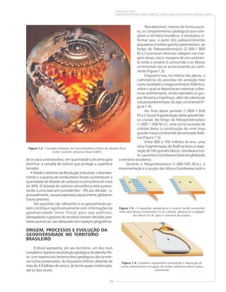 15
COMEÇO DE TUDO
Cassio Roberto da Silva, Maria Angélica B. Ramos, Augusto José Pedreira, Marcelo E. Dantas
de ar para a estratosfera, em quantidade suficiente para
danificar a camada de ozônio que protege a superfície
terrestre.
• Desde o advento da Revolução Industrial, o desmata-
mento e a queima de combustíveis fósseis aumentaram a
quantidade de dióxido de carbono na atmosfera em mais
de 30%. O dióxido de carbono atmosférico está aumen-
tando a uma taxa sem precedentes – 4% por década – e,
provavelmente, causará expressivo aquecimento global em
futuro próximo.
Tais questões são relevantes e os geocientistas po-
dem contribuir significativamente com informações da
geodiversidade (meio físico) para que políticos,
planejadores e gestores do território tomem decisões acer-
tadas quanto ao uso adequado dos espaços geográficos.
ORIGEM, PROCESSOS E EVOLUÇÃO DA
GEODIVERSIDADE NO TERRITÓRIO
BRASILEIRO
O Brasil apresenta, em seu território, um dos mais
completos registros da evolução geológica do planeta Ter-
ra, com expressivos testemunhos geológicos das primei-
ras rochas preservadas, do Arqueano Inferior, datando de
mais de 3.0 bilhões de anos e, de forma quase ininterrupta,
até os dias atuais.
Para descrever, mesmo de forma sucin-
ta, os compartimentos geológicos que com-
põem o território brasileiro, é necessário in-
formar que, a partir dos paleocontinentes
arqueanos (núcleos granito-greenstones), ao
longo do Paleoproterozóico (2.300-1.800
M.a.) ocorreram diversas colagens nas mar-
gens ativas, isto é, margens de um continen-
te onde o oceano é consumido e os blocos
continentais vão se acrescionando ao conti-
nente (Figura 1.3).
Enquanto isso, no interior das placas, a
culminância do processo de acresção teve
como resultado o megacontinente Atlântica,
sobre o qual se depositaram extensas cober-
turas sedimentares, sendo exemplos os gru-
pos Roraima e Espinhaço, além de coberturas
vulcanossedimentares do tipo continental (Fi-
gura 1.4).
Ao final desse período (1.800-1.600
M.a.), houve fragmentação desse grande blo-
co crustal. Ao longo do Mesoproterozóico
(1.600-1.000 M.a.), uma outra sucessão de
colisões levou à constituição de uma nova
grande massa continental denominada Rodí-
nia (Figura 1.5).
Entre 900 e 700 milhões de ano, uma
nova fragmentação de Rodínia levou à sepa-
ração de três grandes blocos: Gondwana Les-
te, Laurentia e Gondwana Oeste (englobando
o território brasileiro).
Durante o Neoproterozóico (1.000-545 M.a.), a
movimentação e a junção dos blocos Gondwana Leste e
Figura 1.4 ––––– Desenho esquemático mostrando a deposição de
rochas sedimentares e erupção de rochas vulcânicas sobre a placa
continental.
Figura 1.3 ––––– À esquerda, apresenta-se o oceano sendo consumido
entre dois blocos continentais A e B; à direita, observa-se a colagem
dos blocos A e B, após o consumo do oceano.
Figura 1.2 ––––– Exemplo estilizado do funcionamento interno do planeta Terra.
Fonte: Scientific American Brasil (2007).
 