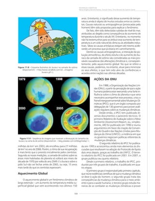 169
MUDANÇAS CLIMÁTICAS
Maria Angélica Barreto Ramos, Samuel Viana, Elias Bernard do Espírito Santo
milhões de km2
em 2003, ele encolheu para 27 milhões
de km2
no ano de 2006. Porém, o ritmo de sua recuperação
é mais lento que o previsto inicialmente pelos cientistas.
Segundo as novas medições, a camada de ozônio sobre as
áreas mais habitadas do planeta só voltará aos níveis da
década de 1970 por volta do ano 2049. E o buraco sobre o
pólo Sul não vai fechar antes de 2065, ou seja, 15 anos
mais tarde do que os cientistas esperavam.
Aquecimento Global
O aquecimento global é um fenômeno climático de
larga extensão – um aumento da temperatura média su-
perficial global que vem acontecendo nos últimos 150
anos. Entretanto, o significado desse aumento de tempe-
ratura ainda é objeto de muitos estudos entre os cientis-
tas. Causas naturais ou antropogênicas (provocadas pelo
homem) têm sido propostas para explicar o fenômeno.
De fato, têm sido detectadas subidas de nível do mar,
atribuídas ao degelo como conseqüência do aumento de
temperatura durante o século XX. Entretanto, no momento
não há testemunhos para se atribuir esse aumento de tem-
peratura a um ciclo natural do clima ou às atividades indus-
triais. Talvez as causas antrópicas estejam até mesmo acele-
rando um processo que já estaria em caminhamento.
Dentre as causas antropogênicas, a interação da po-
luição atmosférica, do efeito estufa e do aumento do bu-
raco da camada de ozônio são consideradas as mais pro-
váveis causadoras das alterações climáticas e, conseqüen-
temente, pelo aquecimento global. No que se refere a
essas causas, podemos, no entanto, atuar para minimizar
os seus efeitos, o que tem sido alvo de conferências e
acordos entre nações nas últimas décadas.
AÇÕES DA ONU
Em 1988, a Organização das Nações Uni-
das (ONU), a partir da percepção de que a ação
humana poderia estar exercendo uma forte in-
fluência sobre o clima do planeta e que seria
necessário acompanhar esse processo, criou o
PainelIntergovernamentalsobreMudançasCli-
máticas (IPCC), que é um órgão composto por
delegações de 130 governos para prover avali-
ações regulares sobre as mudanças climáticas.
Desde então, o IPCC tem publicado di-
versos documentos e pareceres técnicos. O
primeiro Relatório de Avaliação sobre o Meio
Ambiente (Assessment Report, ou, simples-
mente, AR) foi publicado em 1990 e reuniu
argumentos em favor da criação da Conven-
ção do Quadro das Nações Unidas para Mu-
danças do Clima (UNFCC), a instância em que
os governos negociam políticas referentes às
mudanças climáticas.
O segundo relatório do IPCC foi publica-
do em 1995 e acrescentou ainda mais elementos às dis-
cussões que resultaram na adoção do Protocolo de Kyoto
dois anos depois, graças ao trabalho da UNFCC. O tercei-
ro relatório do IPCC foi publicado em 2001. Em 2007, o
grupo publicou seu quarto relatório.
Desde o primeiro relatório, o trabalho do IPCC, pro-
duzido por três grupos de trabalho, é publicado em qua-
tro etapas.
O primeiro grupo é responsável pelo primeiro capítulo,
que reúne evidências científicas de que a mudança climática
se deve à ação do homem; o segundo grupo trata das
conseqüências da mudança climática para o meio ambi-
ente e para a saúde humana; o terceiro grupo estuda ma-
neiras de se combater as mudanças climáticas e prover
Figura 11.8 ––––– Esquema ilustrativo do buraco na camada de ozônio
(disponível em: <http://www.canalkids.com.br/.../imagens/
buraco.gif>).
Figura 11.9 – Seqüência de imagens que mostram a diminuição do tamanho do
buraco na cama da de ozônio (disponível em: <blog.estadao.com.br/blog/media/>).
 