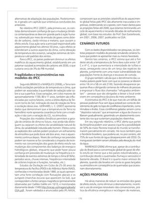 170
GEODIVERSIDADE DO BRASIL
alternativas de adaptação das populações. Posteriormen-
te, é gerado um capítulo que sintetiza as conclusões dos
anteriores.
No relatório IPCC (2007), pela primeira vez, os cien-
tistas demonstraram confiança de que a mudança climáti-
ca contemporânea se deve em grande parte à ação huma-
na, sobretudo por meio da emissão de gases como dióxi-
do de carbono, óxido nitroso e metano, que causam o
efeito estufa. Essa ação seria a principal responsável pelo
aquecimento global nos últimos 50 anos, cujos efeitos se
estenderiam a outros aspectos do clima, como elevação
da temperatura dos oceanos, variações extremas de tem-
peratura e até padrões dos ventos.
Para o IPCC, os países poderiam diminuir os efeitos
maléficos do aquecimento global, estabilizando em um
patamar razoável as emissões de carbono até 2030, o que
custaria cerca de 3% do PIB mundial.
Fragilidades e inconsistências nos
modelos do IPCC
Segundo BRANCO e MARQUES (2008),,,,, a Terra tem
sofrido oscilações periódicas de temperatura e clima, que
podem ser associadas à quantidade de radiação solar so-
bre a sua superfície. Estas variações, em ciclos maiores de
aproximadamente 1100, 80 e 11 anos, também são influ-
enciadas por outros fatores, como a órbita elíptica da Ter-
ra em torno do Sol, inclinação do eixo de rotação da Terra
e oscilação desse eixo. GERHARD, L. C. (2007) apresenta
dados que demonstram que a temperatura da Terra no
hemisfério norte apresenta covariância forte com a irradi-
ação e não com a variação do CO2
na atmosfera.
Projeções dos modelos climáticos permitem a gera-
ção de cenários de clima no futuro, mas ainda não distin-
guem ou separam os efeitos da variabilidade natural do
clima, da variabilidade induzida pelo homem. Efeitos como
as explosões dos vulcões podem produzir um esfriamento
da atmosfera que pode durar até dois anos, mas o aqueci-
mento continua depois. Níveis de confiança nas previsões
podem ser maiores se for considerado o impacto de incre-
mento nas concentrações dos gases de efeito estufa nas
mudanças dos componentes dos balanços de energia e
hidrológicos globais, enquanto que pode haver pouca
confiança em previsões de mudanças na freqüência e in-
tensidade de eventos extremos de tempo e clima (El Niño,
períodos secos, chuvas intensas, freqüência e intensidade
de ciclones tropicais e furações, tornados, etc.).
Estudos da Oscilação em Ciclos de 25-30 anos da
temperatura do Pacífico (PDO) e do Atlântico Norte (NAO),
conhecidas e monitoradas desde 1880, as quais apresen-
tam uma forte correlação com flutuações glaciais e os
sunspots (manchas escuras que aparecem no Sol), que
correspondem a fortes campos magnéticos (primeiramente
observadas por Galileo Galilei em 1610, e monitoradas
diariamente desde 1749) http://icecap.us/images/uploads/
GSA.pdf , foram validados e anunciados pelo JPL-NASA,
comprovam que as previsões catastróficas do aquecimen-
to global feitas pelo IPCC são altamente inacuradas e im-
precisas, evidenciando-se o oposto, com maior clareza para
as projeções feitas até 2040, que estamos terminando um
ciclo de aquecimento e iniciando décadas de resfriamento
global, com base nos estudos do Prof. Don Easterbrook,
em 2001, 2006, 2007, publicados na GSA.
CENÁRIOS FUTUROS
Com os dados disponibilizados nas pesquisas, os cien-
tistas preparam modelos de previsão simulando cenários fu-
turos que podem se apresentar mais ou menos favoráveis.
Dentre tais cenários, o IPCC estima que até o fim
deste século a temperatura da Terra deva subir entre 1,8º
C e 4º C, o que aumentaria a intensidade de tufões e
secas, ameaçando cerca de um terço das espécies do
planeta, juntamente com uma maior vulnerabilidade das
populações frente às doenças e escassez de comida.
O grupo também calcula que o derretimento das ca-
madas polares pode fazer com que os oceanos se elevem
entre 18 cm e 58 cm até 2100, fazendo desaparecer pe-
quenas ilhas e obrigando centenas de milhares de pessoas
a engrossar o fluxo dos chamados “refugiados ambien-
tais” – pessoas que são obrigadas a deixar o local onde
vivem em conseqüência da piora do meio ambiente.
A estimativa do IPCC é de que mais de um bilhão de
pessoas poderiam ficar sem água potável por conta do der-
retimentodogelonotopodecordilheirasimportantes,como
Himalaia e Andes. Essas cordilheiras geladas servem como
“depósitos naturais” que armazenam a água da chuva e a
liberamgradualmente,garantindoumabastecimentocons-
tante dos rios que sustentam populações ribeirinhas.
Em seu segundo relatório, o IPCC alerta que partes
da Amazônia podem virar savana e que há a possibilidade
de 50% da maior floresta tropical do mundo se transfor-
marem parcialmente em cerrado. Há riscos também para
o Nordeste brasileiro, que poderia ver, no pior cenário, até
75% de suas fontes de água desaparecerem até 2050. Os
manguezais também seriam afetados pela elevação do nível
da água.
MARENGO (2006) afirma que, apesar de a contribui-
ção do Brasil para a concentração global de gases de efei-
to estufa ser menor que a dos países industrializados, a
contribuição devido a queimadas (fumaça e aerossóis) é
bastante elevada. O Brasil é o quarto maior emissor do
planeta, quando são levados em conta os gases lançados
na atmosfera em conseqüência de queimadas que ocasio-
nam desmatamento.
AÇÕES PROPOSTAS
Há várias maneiras de reduzir as emissões dos gases
de efeito estufa, como diminuir o desmatamento, incenti-
var o uso de energias renováveis não-convencionais, prá-
tica da eficiência energética e reciclagem de materiais,
 