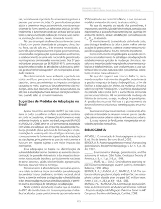 173
MUDANÇAS CLIMÁTICAS
Maria Angélica Barreto Ramos, Samuel Viana, Elias Bernard do Espírito Santo
rais, tem sido uma importante ferramenta entre gestores e
pessoas que tomam decisões. Os geoindicadores podem
ajudar a determinar impactos ambientais, monitorar ecos-
sistemas de forma contínua, selecionar práticas de reflo-
restamento e determinar condições de base prévias para
todo o planejamento de exploração mineral, usos da ter-
ra, construções de vias, canais, desvios de rios etc.
No caso de um país de dimensões continentais como
o Brasil, com grande diversidade de paisagens, clima, fau-
na, flora, uso do solo etc., é de extrema necessidade, a
partir de ações integradas entre órgãos governamentais,
universidades e organizações e pesquisadores autônomos,
o estabelecimento de uma rede nacional de geoindicado-
res integrada às demais redes internacionais. Dos 27 geo-
indicadores propostos por BERGER (1997), com exceção
daqueles relacionados às atividades vulcânicas ou gelei-
ras, praticamente todos podem ser incorporados à reali-
dade brasileira.
O conhecimento de nosso ambiente, a partir de mé-
todos científicos, precederia às tomadas de decisões ne-
cessárias, tanto para minimizar os impactos antrópicos
causados no meio, quanto ao desaceleramento das mu-
danças, ainda que ocorram a partir de causas naturais, ou
até para a adaptação humana às novas condições ambien-
tais, quando estas se tornam irreversíveis.
Sugestões de Medidas de Adaptação no
Brasil
Apesar das criticas ao modelo do IPCC por não consi-
derar os dados das ciências da Terra e estabelecer cenários
em parte inconsistentes, a intervenção do homem no meio
ambiente é notória e, assim, no Brasil, segundo BRANCO
e MARQUES (2008),,,,, deve-se já ir pensando na adaptação
com vistas a se adequar aos impactos causados pela mu-
dança global do clima, por meio da formulação e imple-
mentação de um conjunto de estratégias setoriais, que
consequentemente darão maior capacidade de adaptação
as populações, principalmente as que são mais carentes e
habitam em regiões sujeitas a um maior impacto das
intempéries.
Essa adequação se baseia na identificação da
vulnerabilidade dos biomas brasileiros ao aumento da con-
centração de gases de efeito estufa, e dos impactos decor-
rentes na sociedade brasileira, particularmente nas áreas
de zonas costeiras, saúde, biodiversidade, agropecuária,
florestas, recursos hídricos e energia.
Primeiramente, é absolutamente necessário aprimo-
rar a coleta de dados e dispor de modelos para elaboração
dos cenários futuros do clima no território nacional, de tal
forma a permitir melhores avaliações das vulnerabilidades
e dos impactos das mudanças climáticas globais, e permi-
tir assim a priorização de estratégias de adaptação.
Neste sentido é importante ressaltar que os modelos
do IPCC são construídos com base em pesquisas e traba-
lhos localizados quase que totalmente (aproximadamente
95%) realizados no Hemisfério Norte, o que torna esses
modelos enviesados do ponto de vista estatístico.
No que diz respeito ao estudo dos paleoclimas, é
importante a contribuição da Paleontologia, o estudo dos
espeleotemas e outras formas existentes nas cavernas em
ambiente cárstico, através de datações com isótopos de
C14
, O18
, U absoluto.
O monitoramento da mobilidade da linha de costa,
para distinguir tendências de ciclos e, assim, melhor orientar
asaçõesdegerenciamentocosteiroeordenamentosmunici-
pais de ocupação urbana, é outro elemento importante.
Como instrumento de gestão para a previsão de im-
pactos e estabelecimento de estratégias de adaptação de
estabelecimentos agrícolas às mudanças climáticas, res-
salta-se a importância de integração de zoneamentos eco-
lógicos e edafoclimáticos, que sinalizem para o uso sus-
tentável dos recursos naturais e dos ecossistemas, sobre-
tudo em áreas mais vulneráveis.
No que diz respeito aos recursos hídricos, reco-
menda-se aplicar instrumentos de gestão, notadamente
a gestão integrada de bacias hidrográficas, a fim de
facilitar a adaptação aos efeitos da mudança climática
sobre os regimes hidrológicos. O aumento populacional
no planeta não condiz com o aumento na demanda
por recursos hídricos. Há necessidade de mudança de
hábitos de consumo, ou seja, mudança de paradigmas.
A gestão dos recursos hídricos e o planejamento do
desenvolvimento urbano são estratégias para essa mu-
dança.
Examinar os impactos ambientais considerando a fre-
qüência e intensidade de desastres naturais para as popula-
çõespobresruraiseurbanasesobreainfra-estruturaurbana.
E, o uso racional de fertilizantes nitrogenados em ati-
vidades agrícolas e pecuárias.
BIBLIOGRAFIA
AYOADE, J. O. Introdução à climatologia para os trópicos.
8. ed. Rio de Janeiro: Bertrand Brasil, 2002.
BERGER, A. R. Assessing rapid environmental change using
geoindicators. Environmental Geology, v. 32, n. 1, p. 36-
44, 1997.
______. Environmental change, geoindicators, and the
autonomy of nature. GSA Today. Geological Society of
America, v. 8, n. 1, p. 3-8, p. 1998.
______; IAMS, W. J. (Eds.). Geoindicators-assessing ra-
pid environmental changes in earth systems. Rotterdam:
Balkema, 1996. 466 p.
BERNER, R. A.; LASAGA, A. C.; GARRELS, R. M. The car-
bonate-silicate geochemical cycle and its effect on atmos-
pheric carbon dioxide over the past 100 million years.
Amer. J. Sci., n. 283, p. 641-683, 1983.
BRANCO, P.C. ; MARQUES V.J. Contribuição dos Geocien-
tistas ao Conhecimento as Mudanças Climáticas no Brasil
- Proposta de Ações de Mitigação. Palestra e Painel no 44º
Congresso Brasileiro de Geologia, Curitiba, 2008.
 