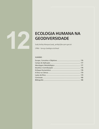 175
ECOLOGIA HUMANA NA GEODIVERSIDADE
Suely Serfaty-Marques
12
ECOLOGIA HUMANA NA
GEODIVERSIDADE
Suely Serfaty-Marques (suely_serfaty@be.cprm.gov.br)
CPRM – Serviço Geológico do Brasil
SUMÁRIO
Escopo, Conceitos e Objetivos .................................................. 176
Campo de Aplicação ................................................................. 177
Abordagem Metodológica ....................................................... 177
Desafios e Contribuições .......................................................... 178
Enfoque Humanístico ............................................................... 178
A Ética na Ciência ..................................................................... 179
Lições de Ética .......................................................................... 179
Conclusão ................................................................................. 180
Bibliografia ............................................................................... 180
 