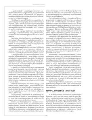 176
GEODIVERSIDADE DO BRASIL
A geodiversidade e sua aplicação representam a fu-
são do conhecimento das geociências, que, juntamente
com o saber das demais áreas científicas, são indispensá-
veis ao planejamento e ocupação do território nacional,
em prol da sociedade brasileira.
Não obstante, cabe refletir sobre a conduta ética de-
sejável nos programas e projetos de desenvolvimento que
projetem a plena realização dos mais nobres desejos de
uma população jovem, que almeja um meio ambiente
natural e social harmonioso, com espaço para a convivên-
cia pacífica entre todos.
Desse modo, urge que se adote um novo paradigma
que apregoe o bem-estar coletivo como política máxima,
sobrepondo-se a visões demagógicas, setoriais ou indivi-
dualistas.
Para que se obtenha tal avanço e consolidação, preci-
sa-se estudar e diagnosticar a atuação das sociedades hu-
manas sobre os territórios e a aplicação desses conheci-
mentos no planejamento dos programas e projetos de
desenvolvimento econômico e social.
O resultado da evolução da consciência individual e
coletiva sobre o papel homem-natureza é essencial em
qualquer estudo; só assim serão soterrados os modelos
cartesianos, com relação aos meios físico, biótico e social.
A ecologia humana estuda o comportamento do ho-
mem sob variáveis ambientais. É alicerçada por conceitos
da biologia e compreende três abordagens: de sistemas,
evolutiva e aplicada ou demográfica. Seu estudo da “rela-
ção do homem com o ambiente” repercute em pondera-
ções econômicas, sociais e psicológicas, transcendendo a
singular visão da ciência ecológica.
A adaptação do indivíduo ou do grupo significa para a
espécie humana uma das maiores razões para o sucesso
reprodutivo. Quanto ao ambiente, é comum incluir-se “am-
biente social” como uma variável ambiental, o que signifi-
ca ampliar-se o conceito de ambiente ao aplicá-lo às popu-
lações humanas. Assim sendo, identificam-se várias “eco-
logias humanas”, provenientes da junção de áreas
dessemelhantes, muitas vezes conceitualmente indefinidas
ou pouco claras.
O planeta Terra remonta uma história geológica, cuja
matéria mineral, mínero-orgânica, primordialmente não-
viva, evoluiu para um sistema orgânico, comumente cha-
mado de vida orgânica. Trata-se de uma película que en-
volve um esqueleto essencialmente abiótico – a hipótese
de Gaia, a Terra viva.
O conjunto dos componentes da Terra interage se-
gundo vinculações sistêmicas, disso sucedendo que essa
é a forma mais correta de abordagem do temário, que diz
respeito ao conhecimento das inter-relações.
Embora sua idade seja superior a quatro e meio bi-
lhões de anos, o homo sapiens, que provém de uma li-
nhagem evolutiva, somente nela apareceu há cerca de seis
milhões de anos. Apesar disso, essa espécie, nos últimos
100.000 anos, desenvolveu grande habilidade para sobre-
viver às mais extremas mudanças climático-ambientais. Su-
cessivas tecnologias permitiram-lhe habitar praticamente
todos os recantos dos cinco continentes, em quase todas
as altitudes e latitudes, o que representa um incomparável
feito em termos biológicos.
No que tange à agricultura e à pecuária, o homem
produziu inúmeras e potentes ferramentas e tecnologias,
que se vêm constituindo em importantes agentes
ambientais sobre os ecossistemas. Por essa razão, muitos
geólogos especializados em geologia do Cenozóico acei-
tam o período de 10.000 a.P. (antes do presente) como o
limite para o Quinário ou Tecnógeno (TER-STEPANIAN,
1988), em que o papel desempenhado pelo homem mo-
derno, depois que começou a praticar a agricultura, re-
presenta um evento geológico de magnitude global.
Nesse ponto, cabe argumentar que, filosoficamente,
a sociedade atribui à espécie humana um grande diferen-
cial em relação aos demais animais, seja por sua inteligên-
cia ou pela dotação de uma alma de origem divina. Con-
tudo, não se podem desconhecer as relações de
interdependência entre o homem e os fenômenos plane-
tários e cosmosféricos. Os geólogos perceberam e
enfatizaram o quanto o desenvolvimento das espécies ve-
getais e animais co-evoluiu com os geossistemas, ao lon-
go de bilhões de anos.
Entrementes, o antropocentrismo obliterou a transfe-
rência dessa “verdade” para as relações da espécie huma-
na com o meio ambiente. Com exceções a culturas pouco
tecnológicas ou científicas, os povos que se expandiram e
dominaram continentes agiram como se estivessem no
centro da criação, em que o meio ambiente existia para
servir a seus propósitos, segundo desígnios superiores.
Assim, o tratado das civilizações humanas é ponti-
lhado de grandes desastres ecológicos e sociais, refletindo
a progressiva degradação dos recursos ambientais, como
decorrência da má ocupação do meio ambiente, desta-
cando-se o declínio das grandes civilizações mediterrâ-
neas e mesopotâmicas, que foram o berço da humanida-
de. Por exemplo, no século XII, a Europa já sofria um
desmatamento desenfreado.
Somente a partir do século XIX, com o crescimento
explosivo da população mundial, surgiu a consciência das
limitações dos recursos ambientais e da singularidade do
meio ambiente.
ESCOPO, CONCEITOS E OBJETIVOS
A “ecologia humana” foi criada por Juan José Tapia
Fortunato (1993), com uma enorme massa de dados pró-
prios e oriundos de diversas teorias, tais como: Psicologia
Analítica de Jung, Programação NeuroLingüística (PNL),
Aprendizagem Acelerativa, Análise Transacional, Física
Quântica, Teoria Holotrópica da Mente e muitas outras,
formando um verdadeiro arsenal de tecnologia aplicável
ao desenvolvimento da ética individual, a partir de enfoques
educacionais, organizacionais e psicoterápicos, usando
todos os meios disponíveis de comunicação.
 
