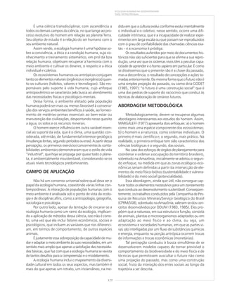 177
ECOLOGIA HUMANA NA GEODIVERSIDADE
Suely Serfaty-Marques
É uma ciência transdisciplinar, com ascendência a
todos os demais campos da ciência, no que tange ao pro-
cesso evolutivo do homem em relação ao planeta Terra.
Seu objeto de estudo é a relação do ser humano com o
seu ambiente natural.
Assim sendo, a ecologia humana é uma hipótese so-
bre a convivência, a ética e a condição humana, cujo co-
nhecimento e treinamento sistemático, em prol da boa
relação humana, objetivam recuperar a harmonia com o
meio ambiente e cultivar os deveres, o respeito e a ética
individual e coletiva.
Os ecossistemas humanos ou antrópicos conjugam
tantooselementosnaturais(orgânicoseinorgânicos)quan-
to os culturais (hábitos, valores e tecnologias). São res-
ponsáveis pelo suporte à vida humana, cujo enfoque
antropocêntrico se caracteriza pela busca ao atendimento
das necessidades físicas e psicológico-mentais.
Dessa forma, o ambiente afetado pela população
humana poderá ser mais ou menos favorável à conserva-
ção dos serviços ambientais benéficos à saúde, ao forneci-
mento de matérias-primas essenciais ao bem-estar ou
manutenção das civilizações, despontando nesse quesito
a água, os solos e os recursos minerais.
O homem exerce influência em outra variável essen-
cial ao suporte da vida, que é o clima, uma questão con-
siderada, até então, de fundamental interesse geológico
(mudançaslentas,segundoperíodosoueras).Apartirdessa
percepção, os primeiros exercícios concernentes às conta-
bilidades ambientais demonstraram que o estilo de vida
“industrial”, que hoje se propaga por quase todo o plane-
ta, é ambientalmente insustentável, considerando-se os
atuais níveis tecnológicos predominantes.
CAMPO DE APLICAÇÃO
Não há um consenso universal sobre qual deva ser o
papel da ecologia humana, coexistindo várias linhas con-
temporâneas. A interação de populações humanas com o
meio ambiente é analisada sob o ponto de vista da ecolo-
gia e de disciplinas afins, como a antropologia, geografia,
sociologia e psicologia.
Por outro lado, apesar da tentação de encarar-se a
ecologia humana como um ramo da ecologia, implican-
do a aplicação de métodos dessa ciência, isso não é corre-
to, uma vez que ela inclui fatores econômicos, sociais e
psicológicos, que incluem as variáveis que nos diferenci-
am, em termos de comportamento, de outras espécies
animais.
É justamente essa sobreposição da capacidade de mu-
dareadaptaromeioambienteàssuasnecessidades,emum
sentido mais amplo que apenas a satisfação das necessida-
des básicas, que faz com que a ecologia humana se revista
de tantos desafios para a compreensão e o modelamento.
A ecologia humana inclui o mapeamento da diversi-
dade cultural em todos os seus aspectos, mas também é
mais do que apenas um retrato, um instantâneo, na me-
dida em que a cultura evolui conforme evolui mentalmente
o individual e o coletivo; nesse sentido, ocorre uma difi-
culdade intrínseca, que é a incapacidade de realizar expe-
rimentos em larga escala ou que possam ser reproduzidos
com o grau de confiabilidade das chamadas ciências exa-
tas – e a economia é pródiga.
Os resultados auferidos por meio de documentos his-
tóricos não são suficientes para que se afirme a sua repro-
dução, uma vez que os sistemas vivos têm a peculiar capa-
cidade de aprender e ohomo sapiensem particular. É como
se disséssemos que o presente não é a chave do passado,
mas a decorrência, o resultado de concepções e ações to-
madas anteriormente. Da mesma forma que o futuro não é
uma simples projeção do passado, ou como diria GODET
(1985, 1997): “o futuro é uma construção social” que é
uma das pedras de suporte do raciocínio que conduz às
técnicas de elaboração de cenários futuros.
ABORDAGEM METODOLÓGICA
Metodologicamente, devem-se recuperar algumas
abordagens interessantes aos estudos do homem. Assim,
MARGALEFF (1977) apresenta dois enfoques: a) o homem
como mais uma espécie componente dos ecossistemas;
b) o homem e a natureza, como sistemas individuais. O
primeiro é mais científico e, o segundo, mais prático. Na
realidade, o primeiro enfoque tem sido característico das
ciências biológicas e o segundo, das sociais.
No caso dos esforços de órgãos de planejamento para
coordenar e ordenar a ocupação do território brasileiro,
sobretudo na Amazônia, inicialmente se adotou o segun-
do enfoque, na medida em que as zonas ecológico-eco-
nômicas seriam definidas a partir da intersecção de ele-
mentos do meio físico-biótico (sustentabilidade e vulnera-
bilidade) e do meio social (potencialidade).
Essa abordagem, ainda que útil, não consegue cap-
turar todos os elementos necessários para um zoneamento
que conduza ao desenvolvimento sustentável. Conseqüen-
temente, os trabalhos conduzidos pela Companhia de Pes-
quisa de Recursos Minerais/Serviço Geológico do Brasil
(CPRM/SGB), sobretudo na Amazônia, valeram-se dos con-
ceitos desenvolvidos por ODUM (1983, 1985). Eles pro-
põem que a natureza, em sua estrutura e função, consista
de animais, plantas e microorganismos adaptados ou em
adaptação ao meio físico e ao clima, ou seja, um
ecossistema e sociedades humanas, em que as partes vi-
vas são interligadas por um fluxo de substâncias químicas
e energia, enquanto na porção antrópica ocorrem trocas
de informações e trocas econômicas (monetárias).
Tal percepção conduziu à busca simultânea de se
desenvolverem modelos capazes de tornar previsível o
comportamento da biodiversidade e do meio físico e de
técnicas que permitissem auscultar o futuro não como
uma projeção do passado, mas como uma construção
social, fruto da interação dos entes sociais ao longo da
trajetória a ser descrita.
 