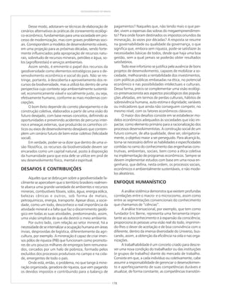 178
GEODIVERSIDADE DO BRASIL
Desse modo, adotaram-se técnicas de elaboração de
cenários alternativos às práticas de zoneamento ecológi-
co-econômico, fundamentais para uma sociedade em pro-
cesso de modernização, mas com graves problemas soci-
ais. Correspondem a modelos de desenvolvimento viáveis,
em uma projeção para as próximas décadas, sendo forte-
mente influenciados pela apropriação de recursos natu-
rais, sobretudo de recursos minerais, petróleo e água, so-
los (agroflorestais) e serviços ambientais.
Assim sendo, é eminente o papel dos recursos da
geodiversidade como elementos estratégicos para o de-
senvolvimento econômico e social do país. Não se res-
tringe, portanto, à descoberta e aproveitamento dos re-
cursos da biodiversidade, mas a utilizá-los dentro de uma
perspectiva cujo contexto seja ambientalmente sustentá-
vel, economicamente viável e socialmente justo, ou seja,
efetivamente humano, conforme as mais modernas con-
cepções.
O bom êxito depende do correto planejamento e da
construção coletiva, elaborados a partir de uma visão do
futuro desejado, com base nesses conceitos, definindo as
oportunidades e prevenindo acidentes de percurso inter-
nos e ameaças externas, que produzirão os caminhos crí-
ticos ou eixos de desenvolvimento desejáveis que contem-
plem um cenário futuro de bem-estar coletivo (felicidade
social).
Em verdade, poder-se-ia dizer que dentro de uma vi-
são filosófica, os recursos da biodiversidade devem ser
encarados como um capital natural, posto à disposição
da humanidade para que esta dele se utilize em prol de
seu desenvolvimento físico, mental e espiritual.
DESAFIOS E CONTRIBUIÇÕES
Aqueles que se debruçam sobre a geodiversidade fa-
cilmente se apercebem que o território brasileiro realmen-
te abarca uma grande variedade de ambientes e recursos
minerais, combustíveis fósseis, solos, água, energia eólica,
belezas cênicas e outros, sob forma de metais,
petroquímicos, energia, transporte. Apesar disso, a socie-
dade, como um todo, desconhece a real importância da
atividade mineral e a falta que faz o discernimento geoló-
gico em todas as suas atividades, predominando, assim,
uma visão simplista de que ela destrói o meio ambiente.
Por outro lado, com relação ao setor mineral, há a
necessidadedeseinternalizaraocupaçãohumanaemáreas
ínvias, desprovidas de logística, diferentemente da agri-
cultura, por exemplo. A mineração é capaz de criar imen-
sos pólos de riqueza (PIB) que funcionam como promoto-
res de uns poucos milhares de empregos bem remunera-
dos, cercados por um halo de pobreza, formado pelos
excluídos dos processos produtivos no campo e na cida-
de, emergentes de todo o país.
Onde está, então, o problema, no que tange à mine-
ração organizada, geradora de riqueza, que vem pagando
os devidos impostos e contribuindo para o balanço de
pagamentos? Naqueles que, não tendo mais o que per-
der, vivem a expensas das sobras do megaempreendimen-
to? Para onde foram destinados os impostos oriundos da
mineração, às vezes por décadas? A resposta se resume
na governabilidade ou qualidade da governança, o que
significa que, embora sem riqueza, pode-se satisfazer às
necessidades básicas de todos, desde que haja uma boa
gestão, sem a qual jamais se poderão obter resultados
satisfatórios.
Todo esse infortúnio se justifica pela ausência de bons
projetos de desenvolvimento, capazes de mobilizar a so-
ciedade, melhorando a rentabilidade dos investimentos,
com políticas públicas embasadas na ética, no potencial
econômico e nas possibilidades intelectuais e culturais.
Dessa forma, precis-se complementar uma visão ecológi-
co-preservacionista aos aspectos psicológicos das popula-
ções afetadas, em termos de perdas culturais, hábitos de
sobrevivência humana, auto-estima e dignidade; variáveis
ou indicadores que ainda não conseguem competir, no
mesmo nível, com os fatores econômicos clássicos.
O maior dos desafios consiste em se estabelecer mo-
delos econômicos adequados às sociedades que irão im-
pactar, como elemento primário para a racionalização dos
processos desenvolvimentistas. A construção social de um
futuro comum, de alta qualidade, deve ser, obrigatoria-
mente, o objetivo maior a ser perseguido. Para alcançá-lo,
torna-se necessário definir as habilidades e especificidades
contidas no ramo do conhecimento das engenharias cons-
trutivas, ambientais, sociais, bem como a ética coletiva
na implementação de programas econômicos. Sempre se
devem implementar estudos com base em uma nova en-
genharia, que defina, nesta ordem, os processos sociais,
econômicos e ambientalmente sustentáveis, e não mode-
los aleatórios.
ENFOQUE HUMANÍSTICO
A análise sistêmica demonstra que existem profundas
correlações entre o macro- e o microcosmo, assim como
entre as segmentações convencionais do conhecimento
que chamamos de “ciências”.
A análise transacional, por exemplo, que tem como
fundador Eric Berne, representa uma ferramenta impor-
tante ao autoconhecimento e à expansão da consciência;
proporciona às pessoas uma visão real do todo, imprimin-
do-lhes o dever de aceitação e de boa convivência com o
diferente, dentro da imensa diversidade do Universo, bus-
cando, assim, a obtenção da eficiência na vida e nas orga-
nizações.
A trabalhabilidade é um conceito criado para descre-
ver uma nova condição do trabalhador ou das instituições
(e grupos de trabalho) diante do mercado de trabalho.
Consiste em que, a cada indivíduo ou coletivamente, cabe
assumir a responsabilidade de gerenciar o desenvolvimen-
to e aperfeiçoamento de suas competências duráveis e
atualizar, de forma constante, as competências transitóri-
 