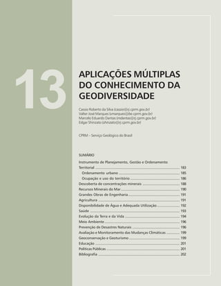 181
APLICAÇÕES MÚLTIPLAS DO CONHECIMENTO DA GEODIVERSIDADE
Cassio Roberto da Silva, Valter José Marques, Marcelo Eduardo Dantas, Edgar Shinzato
13
APLICAÇÕES MÚLTIPLAS
DO CONHECIMENTO DA
GEODIVERSIDADE
Cassio Roberto da Silva (cassio@rj.cprm.gov.br)
Valter José Marques (vmarques@be.cprm.gov.br)
Marcelo Eduardo Dantas (mdantas@rj.cprm.gov.br)
Edgar Shinzato (shinzato@rj.cprm.gov.br)
CPRM – Serviço Geológico do Brasil
SUMÁRIO
Instrumento de Planejamento, Gestão e Ordenamento
Territorial .................................................................................. 183
Ordenamento urbano ........................................................... 185
Ocupação e uso do território ................................................ 186
Descoberta de concentrações minerais .................................... 188
Recursos Minerais do Mar......................................................... 190
Grandes Obras de Engenharia.................................................. 191
Agricultura ............................................................................... 191
Disponibilidade de Água e Adequada Utilização...................... 192
Saúde ....................................................................................... 193
Evolução da Terra e da Vida ..................................................... 194
Meio Ambiente......................................................................... 196
Prevenção de Desastres Naturais .............................................. 196
Avaliação e Monitoramento das Mudanças Climáticas ............. 199
Geoconservação e Geoturismo ................................................. 199
Educação .................................................................................. 201
Políticas Públicas ....................................................................... 201
Bibliografia ............................................................................... 202
 