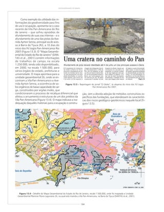 184
GEODIVERSIDADE DO BRASIL
Como exemplo da utilidade das in-
formações da geodiversidade para fins
de uso e ocupação, apresenta-se o caso
recente da Vila Pan-Americana do Rio
de Janeiro – que sofreu episódios de
afundamento de suas vias internas – e o
afundamento de uma das pistas da Ave-
nida Ayrton Senna, principal via de aces-
so à Barra da Tijuca (RJ), a 10 dias do
início dos XV Jogos Pan-Americanos Rio
2007 (Figura 13.3). O “Mapa Geoambi-
ental do Estado do Rio de Janeiro” (DAN-
TAS et al., 2001) contém informações
de trabalhos de campo na escala
1:250.000, tendo sido disponibilizado,
em 2000, na escala 1:500.000, para
vários órgãos do estado, prefeituras e
universidade. O mapa apontava para a
unidade geoambiental 2b, onde se en-
contram a Vila Pan-Americana e a Ave-
nida Ayrton Senna, a ocorrência de so-
los orgânicos de baixa capacidade de car-
ga, constituídos por argilas moles, que
condicionaram o processo de recalque diferencial que
afetou o arruamento e estruturas de um dos prédios da
Vila Pan-Americana (Figura 13.4). O mapa indicava a ina-
dequação daqueles materiais para a ocupação e constru-
Figura 13.3 ––––– Reportagem do jornal “O Globo”, às vésperas do início dos XV Jogos
Pan-Americanos Rio 2007.
Figura 13.4 ––––– Detalhe do Mapa Geoambiental do Estado do Rio de Janeiro, escala 1:500.000, onde foi mapeada a Unidade
Geoambiental Planícies Flúvio-Lagunares 2b, na qual está inserida a Vila Pan-Americana, na Barra da Tijuca (DANTAS et al., 2001).
ção, sem a devida adoção de métodos construtivos es-
pecíficos das fundações, que atendessem às característi-
cas dos riscos geológico-geotécnicos naquele local (Fi-
gura 13.5).
 