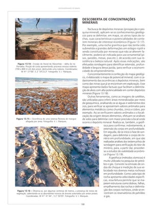 188
GEODIVERSIDADE DO BRASIL
DESCOBERTA DE CONCENTRAÇÕES
MINERAIS
Na busca de depósitos minerais (prospecção e pes-
quisa mineral), aplicam-se os conhecimentos geológi-
cos para se delimitar, em mapa, os vários tipos de ro-
chas, suas características e potencialidades de conte-
rem minerais de interesse econômico (Figura 13.17).
Por exemplo, uma rocha granítica que não tenha sido
submetida a grandes deformações em estágio rúptil e
sendo constituída por minerais que não se alterem fa-
cilmente, poderá ser indicada para uso ornamental (pi-
sos, paredes, mesas, pias etc.), de acordo com sua re-
sistência e beleza natural. Após essas indicações, são
efetuadas sondagens para identificar extensão, profun-
didade e largura dessa jazida, para verificar a economi-
cidade do empreendimento.
Concomitantemente à confecção do mapa geológi-
co, é elaborado o mapa de potencial mineral, com o ca-
dastramento das ocorrências e depósitos minerais, bem
como das minas que já se encontram em exploração. Esse
mapa apresenta dados factuais que facilitam a delimita-
ção de alvos com alta potencialidade em conter depósitos
minerais (Figura 13.18).
Outras ferramentas, como as imagens de satélites,
são utilizadas para inferir áreas mineralizadas por meio
da geoquímica, analisando-se as águas e sedimentos dos
rios, para verificar se apresentam valores anômalos para
elementos metálicos como chumbo, zinco e cobre, por
exemplo. Ao se verificarem valores anômalos e a locali-
zação da origem desses elementos, efetuam-se análises
de solos para delimitar com maior precisão o local onde
ocorre o depósito mineral. Realiza-se, também, a geofí-
sica para confirmar, indiretamente, a
extensão do corpo em profundidade.
Em seguida, dá-se início à fase de son-
dagem, para delimitar o corpo de mi-
nério em profundidade, em que são
realizadas análises dos testemunhos de
sondagem para verificação do teor de
minério, para, a partir daí, proceder-
se a estudos de viabilidade econômi-
ca (Figura 13.19).
A geofísica (métodos sísmicos) é
muito utilizada na pesquisa de petró-
leo e gás. Consiste na emissão de on-
das de choque e medição de sua ve-
locidade nos diversos meios rochosos
em profundidade. Como cada tipo de
rocha apresenta velocidades específi-
cas, essa leitura permite que se ma-
peiem estruturas como dobras, falhas,
empilhamento das rochas e delimita-
ção dos corpos rochosos, onde se en-
contram os reservatórios de petróleo
e gás.
Figura 13.14 ––––– Erosão do litoral do Maranhão – delta do rio
Parnaíba. Porção de costa apresentando processo erosivo violento
(700 a 800 m em dois anos), destruindo uma rodovia. Coordenadas:
W 41° 27’06"; S 2° 54’23,3". Fotografia: V. J. Marques.
Figura 13.15 ––––– Ocorrência de uma extensa floresta de mangue
afogada por areia. Fotografia: V. J. Marques.
Figura 13.16 ––––– Observa-se, por algumas centenas de metros, a presença de restos de
vegetação, salientando-se os abundantes troncos de árvores soterrados por areias praiais.
Coordenadas: W 41° 41’44" ; S 2° 50’05". Fotografia: V. J. Marques.
 