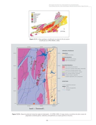 189
APLICAÇÕES MÚLTIPLAS DO CONHECIMENTO DA GEODIVERSIDADE
Cassio Roberto da Silva, Valter José Marques, Marcelo Eduardo Dantas, Edgar Shinzato
Figura 13.17 ––––– Mapa geológico simplificado do estado do Rio de Janeiro
(modificado de CPRM-DRM/RJ, 2000).
Figura 13.18 ––––– Mapa do potencial mineral da região de Salanópole – CE (CPRM, 2005). O mapa mostra a ocorrência de vários corpos de
pegmatitos contendo gemas, rodeando, principalmente, os corpos graníticos intrusivos.
 