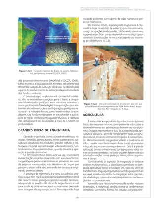 191
APLICAÇÕES MÚLTIPLAS DO CONHECIMENTO DA GEODIVERSIDADE
Cassio Roberto da Silva, Valter José Marques, Marcelo Eduardo Dantas, Edgar Shinzato
dos oceanos é determinante (MARTINS e SOUZA, 2008).
Dessa maneira, a localização dos minerais, decorrente dos
diferentes estágios de evolução oceânica, foi identificada
a partir do conhecimento da evolução da geodiversidade
dos fundos oceânicos.
O petróleo e gás, na plataforma continental brasilei-
ra, têm se mostrado estratégicos para o Brasil; a pesqui-
sa efetuada pelos geólogos com métodos indiretos –
como geofísica de alta resolução, interpretações dos am-
bientes de sedimentação e configuração geológico-es-
trutural – e métodos diretos, como testemunhos de son-
dagem, são fundamentais para as descobertas e avalia-
ções de novos depósitos em águas profundas, a exemplo
das camadas pré-sal, localizadas a mais de 7.500 m de
profundidade.
GRANDES OBRAS DE ENGENHARIA
Obras de engenharia, como usinas hidroelétricas, ro-
dovias, ferrovias, pontes, túneis, minas subterrâneas, ga-
sodutos, oleodutos, minerodutos, grandes edifícios e edi-
ficações em geral, exercem cargas sobre os terrenos, tan-
to durante as etapas construtivas, quanto durante a ope-
ração a que são destinadas.
Os terrenos (rochas e solos), por sua vez, respondem
às solicitações impostas de acordo com suas característi-
cas geológico-geotécnicas intrínsecas, podendo, em caso
de projetos inadequados, não resistirem às cargas que
passam a atuar sobre eles, entrando em colapso e origi-
nando graves acidentes.
A geologia de engenharia é o ramo das ciências geo-
lógicas que tem como objetivo principal o conhecimento
das características geológico-geotécnicas dos terrenos,
adequando os projetos de obras de engenharia a essas
características, dimensionando-os corretamente, dentro de
uma margem de segurança, de tal forma que não haja
riscos de acidentes, com a perda de vidas humanas e pre-
juízos financeiros.
Do mesmo modo, a geologia de engenharia é cha-
mada a atuar no sentido de avaliar e, quando necessário,
corrigir ocupações inadequadas, colaborando com inves-
tigações específicas para o desenvolvimento de projetos
corretivos das situações de risco criadas pelo uso incorre-
to do solo (Figura 13.22).
AGRICULTURA
É indiscutível a importância do conhecimento do meio
físico, dos recursos naturais, principalmente solos, para o
desenvolvimento das atividades do homem no nosso pla-
neta. Os solos representam a base de sustentação da agri-
cultura e pecuária, além de comportarem toda a vegeta-
ção natural, estando intimamente ligados à biodiversida-
de. O conhecimento da geodiversidade, a qual inclui os
solos, resulta no entendimento desse corpo de maneira
integrada ao ambiente em que vivemos. Essa é a grande
aplicação desse conhecimento que agrega aos solos ou-
tras variáveis correlatas, inclusive aqueles fatores de sua
própria formação, como geologia, relevo, clima, organis-
mos e tempo.
Considerando os aspectos da integração de dados e
análises multitemáticas, o uso da geodiversidade no cam-
po da agricultura torna-se bastante útil, pois ela, além de
transformar a linguagem pedológica em linguagem mais
acessível, atualiza conceitos da integração solos x geotec-
nia x hidrologia, necessários ao planejamento e conserva-
ção dos recursos naturais.
À medida que nos aproximamos de escalas maiores
de estudos, a integração temática torna-se também mais
complexa. Da mesma forma, nos estudos da geodiversi-
Figura 13.21 ––––– Áreas de interesse do Brasil, no oceano Atlântico
sul, para pesquisa mineral (SOUZA, 2007).
Figura 13.22 ––––– Obra de contenção de encosta em área em que
já havia ocorrido escorregamento em 2004 (Bairro Areal, Angra
dos Reis, RJ). Fotografia: C. R. Silva.
 