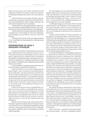 192
GEODIVERSIDADE DO BRASIL
dade os solos passam a ter maior importância nessa
integração. Podemos citar alguns usos mais importan-
tes da geodiversidade sobre o ponto de vista da agricul-
tura:
• Desenvolvimento de projetos de pólos agrícolas,
considerando os aspectos relacionados às próprias limita-
ções e potencialidades dos solos da região, associados aos
centros de produção de insumos agrícolas.
• Desenvolvimento de projetos agrícolas, relacionan-
do as informações de disponibilidade hídrica, tanto super-
ficial quanto subsuperficial (hidrologia e hidrogeologia).
• Desenvolvimento de projetos agrícolas sustentáveis,
considerando as informações do meio físico (geologia,
geomorfologia, recursos hídricos, clima etc.) e de infra-
estrutura.
• Aplicação dos conhecimentos para assentamentos
rurais, recuperação de áreas degradadas, reflorestamento,
dentre outros.
DISPONIBILIDADE DE ÁGUA E
ADEQUADA UTILIZAÇÃO
As águas de superfície e subterrâneas são essenciais
para a sobrevivência humana e demais seres vivos. O co-
nhecimento dos processos hidrológicos, como o ciclo da
água, o regime de chuva, o balanço hídrico, associados à
quantidade e qualidade das águas, à localização, ao esco-
amento e evaporação e às condições das áreas de recarga
dosaqüíferos,énecessárioparaoadequadogerenciamento
desse recurso natural.
O ciclo hidrológico completo apresenta três fases dis-
tintas: atmosférica, superficial e subterrânea.
A fase atmosférica se inicia com a evaporação da
água de lagos, mares e oceanos ou da evapotranspira-
ção da vegetação. Essa água ascende à atmosfera em
forma de vapor (estado gasoso); no momento em que
atinge determinada altitude, o correspondente rebaixa-
mento da temperatura torna a massa de ar instável, pois
atinge o ponto de saturação (temperatura de ponto de
orvalho). Nesse momento, o vapor d’água se conden-
sa, formando nuvens (microgotículas de água ou mi-
crocristais de gelo).
A partir do momento em que a quantidade de umi-
dade nas nuvens excede sua capacidade de sustenta-
ção, ocorre o processo de precipitação (por meio de
aglutinação de microgotículas ou coalescência a partir
de partículas). A precipitação pode ocorrer em estado
líquido (chuva) ou sólido (neve ou granizo); a precipi-
tação terminal é o início da fase superficial do ciclo
hidrológico.
Quando a chuva atinge o solo, sofre processo de in-
tercepção vegetal (intercepção dossel, fluxo de atravessa-
mento, fluxo de tronco, intercepção da serrapilheira). Nesse
momento, a água pode tomar três caminhos: infiltração;
escoamento superficial; retorno à atmosfera por meio da
evapotranspiração.
Em solos expostos ou com baixa taxa de cobertura
vegetal, predominam os processos de escoamento super-
ficial, que alimentam os canais fluviais, drenando bacias
de drenagem até atingir lagos, mares e oceanos. É nessa
fase do ciclo hidrológico que a água – como recurso hí-
drico – é mais consumida em sociedades agrárias ou ur-
bano-industriais em seus usos múltiplos.
A infiltração da água na matriz do solo inicia a fase
subterrânea do ciclo hidrológico. Parte da água infiltra-
da é absorvida pelas raízes e retorna à atmosfera via
evapotranspiração. Outra parte recarrega o lençol freá-
tico, que corresponde ao aqüífero livre ou nível satura-
do do solo.
A água no lençol freático tem dois caminhos: sua
descarga nos canais de drenagem, retornando à fase su-
perficial do ciclo hidrológico; ou a recarga de aqüíferos
confinados profundos (podendo ser aqüíferos fissurais, em
rochas cristalinas; aqüíferos porosos ou intergranulares,
em rochas sedimentares; ou aqüíferos cársticos, em ro-
chas carbonáticas). Na fase subterrânea do ciclo hidroló-
gico, o movimento da água é extremamente lento, mas
produz grandes reservas potenciais de água doce, ainda
pouco utilizada pela atividade humana.
Os estudos hidrológicos e hidrogeológicos propiciam
os conhecimentos necessários, com base em ações que
identifiquem as vazões, os sedimentos em suspensão,
a dinâmica fluvial e o monitoramento da vazão e pro-
fundidade dos rios (Figura 13.23), como também os
mananciais subterrâneos, as atuais condições de explo-
tação e a disponibilidade hídrica dos aqüíferos. Tais ações
consistem em: programas de cadastramento de fontes
de abastecimento por águas subterrâneas; pesquisas e
estudos sobre a dinâmica de aqüíferos; avaliação das
potencialidades de aqüíferos. A integração desses dados
se dá por meio de sistema de informações geográficas
(SIG), visando à elaboração de modelos que propiciem
uma efetiva gestão dos recursos hídricos, no que tange
a seus usos múltiplos, tais como: abastecimento huma-
no; agricultura (irrigação); hidroeletricidade; navegação
e transporte por cabotagem; pesca e aqüicultura; des-
sedentação animal; uso industrial; lazer ou recreação;
turismo; mineração.
Na questão das águas subterrâneas é vital, ainda, o
monitoramento com vistas a possíveis contaminações,
principalmente das áreas de recarga dos aqüíferos. A men-
cionar, ainda, a superexplotação das águas subterrâneas
ou superficiais em áreas cársticas que pode levar ao co-
lapso obras de infra-estrutura, casas, prédios, como tam-
bém a perdas de solos e acidentes com animais domés-
ticos. Por outro lado, em regiões costeiras, a explotação
descontrolada dos recursos hídricos subterrâneos pode
ocasionar a salinização dos aqüíferos por intrusão de água
proveniente do mar, a exemplo do que ocorre atualmen-
te em Recife.
Assim como hoje – quando já vivenciamos proble-
mas de acesso à água –, no futuro, a qualidade e disponi-
 