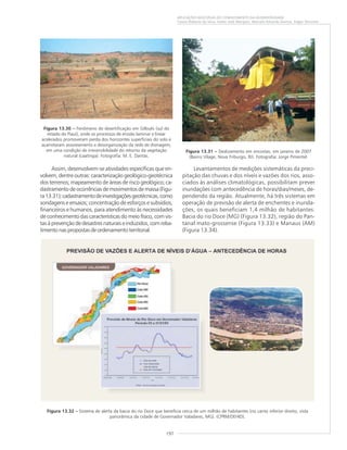 197
APLICAÇÕES MÚLTIPLAS DO CONHECIMENTO DA GEODIVERSIDADE
Cassio Roberto da Silva, Valter José Marques, Marcelo Eduardo Dantas, Edgar Shinzato
Assim, desenvolvem-se atividades específicas que en-
volvem, dentre outras: caracterização geológico-geotécnica
dos terrenos; mapeamento de áreas de risco geológico; ca-
dastramentodeocorrênciasdemovimentosdemassa(Figu-
ra13.31);cadastramentodeinvestigaçõesgeotécnicas,como
sondagens e ensaios; concentração de esforços e subsídios,
financeiros e humanos, para atendimento às necessidades
de conhecimento das características do meio físico, com vis-
tasàprevençãodedesastresnaturaiseinduzidos,comreba-
timentonaspropostasdeordenamentoterritorial.
Figura 13.31 ––––– Deslizamento em encostas, em janeiro de 2007
(Bairro Vilage, Nova Friburgo, RJ). Fotografia: Jorge Pimentel.
Figura 13.30 ––––– Fenômeno de desertificação em Gilbués (sul do
estado do Piauí), onde os processos de erosão laminar e linear
acelerados promoveram perda dos horizontes superficiais do solo e
acarretaram assoreamento e desorganização da rede de drenagem,
em uma condição de irreversibilidade do retorno da vegetação
natural (caatinga). Fotografia: M. E. Dantas.
Levantamentos de medições sistemáticas da preci-
pitação das chuvas e dos níveis e vazões dos rios, asso-
ciados às análises climatológicas, possibilitam prever
inundações com antecedência de horas/dias/meses, de-
pendendo da região. Atualmente, há três sistemas em
operação de previsão de alerta de enchentes e inunda-
ções, os quais beneficiam 1,4 milhão de habitantes:
Bacia do rio Doce (MG) (Figura 13.32), região do Pan-
tanal mato-grossense (Figura 13.33) e Manaus (AM)
(Figura 13.34).
Figura 13.32 ––––– Sistema de alerta da bacia do rio Doce que beneficia cerca de um milhão de habitantes (no canto inferior direito, vista
panorâmica da cidade de Governador Valadares, MG). (CPRM/DEHID).
 