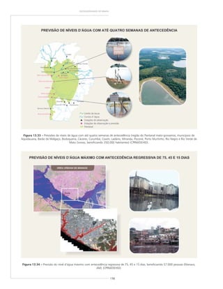 198
GEODIVERSIDADE DO BRASIL
Figura 13.33 ––––– Previsões de níveis de água com até quatro semanas de antecedência (região do Pantanal mato-grossense, municípios de
Aquidauana, Barão de Melgaço, Bodoquena, Cáceres, Corumbá, Coxim, Ladário, Miranda, Poconé, Porto Murtinho, Rio Negro e Rio Verde de
Mato Grosso, beneficiando 350.000 habitantes) (CPRM/DEHID).
Figura 13.34 ––––– Previsão do nível d’água máximo com antecedência regressiva de 75, 45 e 15 dias, beneficiando 57.000 pessoas (Manaus,
AM) (CPRM/DEHID).
 