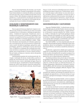 199
APLICAÇÕES MÚLTIPLAS DO CONHECIMENTO DA GEODIVERSIDADE
Cassio Roberto da Silva, Valter José Marques, Marcelo Eduardo Dantas, Edgar Shinzato
Para os escorregamentos de encostas, que muitos
danos e mortes têm causado às populações mais pobres,
foram desenvolvidos os sistemas de alertas com previsão
de horas e/ou dias, para as cidades de São Paulo, Rio de
Janeiro e Vitória. São utilizados os dados de mapeamento
geotécnico, o qual apresenta a localização das áreas de
riscos a deslizamento, associados às informações de pre-
cipitação das chuvas e análises climatológicas.
AVALIAÇÃO E MONITORAMENTO DAS
MUDANÇAS CLIMÁTICAS
Para os geocientistas que objetivam mapear as evi-
dências das mudanças climáticas que vêm ocorrendo
no planeta Terra, é necessária a utilização de geoindica-
dores – medidas de magnitudes, freqüências, taxas e
tendências de processos e fenômenos geológicos que
ocorrem na superfície da Terra ou próximos a ela e que
estejam submetidas a variações significativas em perío-
dos de 100 anos ou menos (BERGER e IAMS, 1996).
Tais indicadores são baseados em métodos padroniza-
dos e procedimentos de monitoramento multidiscipli-
nares, a partir de dados de geologia, geoquímica, geo-
morfologia, geofísica, hidrologia e outras ciências da
Terra. O objetivo é a avaliação das condições dos ambi-
entes terrestres e costeiros, tanto em nível local quanto
global, para se depreender as causas e efeitos produzi-
dos por ações antrópicas e naturais, dentro do grande
sistema planetário.
Geoindicadores passíveis de monitoramento são: for-
mação e reativação de dunas; erosão eólica; química e
padrão de crescimento dos corais; nível relativo do mar e
da linha de costa; níveis e salinidade de lagos; fluxo de
corrente das águas; morfodinâmica fluvial (morfologia e
padrão de canal; vazão líquida e aporte de sedimentos;
assoreamento e erosão fluvial); extensão, desertificação
(Figura 13.35), estrutura e hidrologia das terras úmidas;
qualidade das águas superficiais e subterrâneas; quími-
ca e nível das águas subterrâneas na zona não satura-
da; atividade cárstica; qualidade e erosão de solos e
sedimentos; deslizamento de encostas; sismicidade; se-
qüência e composição de sedimentos, regime de tem-
peratura de subsuperfície; aparecimento e/ou extinção
de espécies.
GEOCONSERVAÇÃO E GEOTURISMO
Segundo TRAININI (2003), “no Brasil existe uma tra-
dicional exploração de grandes feições naturais como Vila
Velha, no Paraná, Cataratas do Iguaçu, a região de Boni-
to, no Pantanal, as grutas calcárias, etc. Porém, mesmo
aí, é falha a indicação do significado geológico destas
feições, deixando-se de agregar um maior valor ao produ-
to turístico. A simples indicação da história geológica das
cenas agrega valor à paisagem, aumentando o seu poten-
cial como produto gerador de turismo e renda”.
Para SILVA (2004), “as minas abandonadas e/ou de-
sativadas, denominadas de passivo ambiental e vistas como
problemas, devem ser protegidas e consideradas como
Patrimônio Mineiro, tornando-se excelentes atrativos tu-
rísticos”.
Atualmente, o geoturismo voltado para a geoconser-
vação tem-se expandido em grande escala em várias par-
tes do mundo, principalmente nos países europeus e na
América do Norte. Da mesma forma, também no Brasil o
geoturismo vem se desenvolvendo rapidamente.
Os atrativos turísticos mais comuns são os monumen-
tos geológicos (Pão de Açúcar e Pedra da Gávea, na cidade
do Rio Janeiro; Pico Dedo de Deus, na serra dos Órgãos;
Cabo Frio, no Rio de Janeiro; ou Vale dos Dinossauros, na
Paraíba), geoparques, afloramentos, cachoeiras, cavernas,
sítiosfossilíferos,alémdeinúmerasminasdesativadas/aban-
donadas,fontestermais,paisagens,trilhasetc.(Figuras13.36
e 13.37).
Essas atividades têm grande importância para a con-
servação dos registros da evolução do planeta Terra e a
divulgação das geociências, ao mesmo tempo em que
propiciam a geração de empregos e renda para as popula-
ções locais.
Outras feições da geodiversidade, como os campos
de dunas do Maranhão, conhecidos como Lençóis Mara-
nhenses, já se tornaram, merecidamente, celebridades de
nível internacional, em face de sua deslumbrante beleza
exótica (Figura 13.38).
As cavernas constituem-se em outro objeto geológi-
co de grande interesse para o turismo, tanto no que con-
cerne à visitação com vistas ao lazer, como no conheci-
mento da nossa antropologia. Um dos pontos de grande
interesse no território nacional é o Parque Nacional da
Serra da Capivara, onde se pode visitar o Museu do Ho-
mem Americano e centenas de cavernas ricas em pinturas
rupestres (Figuras 13.39 e 13.40).
Figura 13.35 ––––– Solo em processo de desertificação no nordeste
brasileiro (CPRM/DEHID).
 