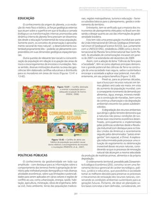 201
APLICAÇÕES MÚLTIPLAS DO CONHECIMENTO DA GEODIVERSIDADE
Cassio Roberto da Silva, Valter José Marques, Marcelo Eduardo Dantas, Edgar Shinzato
POLÍTICAS PÚBLICAS
O conhecimento da geodiversidade em toda sua
amplitude – com destaque para as informações sobre o
comportamento dos terrenos frente à apropriação do ter-
ritório pela irrefreável pressão demográfica e mais diversas
atividades econômicas, sobre suas limitações e potenciali-
dades para serem aplicadas em vários setores e regiões de
conflito ao uso, como urbanização, energia, saúde, habi-
tação, agricultura, mineração, obras de engenharia, defe-
sa civil, meio ambiente, terras das populações tradicio-
EDUCAÇÃO
O conhecimento da origem do planeta, a co-evolu-
ção do meio físico e biótico, as forças geológicas externas
que atuam sobre a superfície em que se localiza a camada
biológica e as transformações internas promovidas pela
dinâmica interna do planeta Terra precisam ser dissemina-
das desde a educação fundamental da nossa população.
Somente assim, os conceitos de preservação e aproveita-
mento racional do meio natural – o desenvolvimento sus-
tentável propriamente dito – poderão ser plenamente com-
preendidos em suas dimensões geológicas espaçotempo-
rais.
Outra questão de relevante teor social é a conscienti-
zação da população em relação à ocupação das áreas de
riscos a escorregamentos de encostas e inundações. Nes-
se sentido, diversas instituições atuantes na área das geo-
ciências têm elaborado cartilhas educativas e distribuído
para os moradores em áreas de riscos (Figuras 13.41 e
13.42).
nais, regiões metropolitanas, turismo e educação – forne-
ce subsídios básicos para o planejamento, gestão e orde-
namento do território.
Entretanto, tem-se verificado que a maioria dos ins-
trumentos de planejamento efetuados no Brasil vem dei-
xando a desejar quanto ao uso das informações da geodi-
versidade brasileira.
Esta tem sido uma preocupação mundial por parte
da União Internacional de Ciências Geológicas (Internatio-
nal Union of Geological Science (IUGS)), que, juntamente
com a UNESCO-ONU, estabeleceu 2008 como o Ano In-
ternacional do Planeta Terra (International Year Earth Pla-
net). As atividades de comemorações iniciaram em janei-
ro de 2007 e se estenderão até dezembro de 2009.
Assim, com a adoção do lema “Ciências da Terra para
a Sociedade”, têm-se como objetivos principais demons-
trar o grande potencial das ciências da Terra na constru-
ção de uma sociedade mais segura, sadia e sustentada e
encorajar a sociedade a aplicar esse potencial, mais efici-
entemente, em seu próprio benefício (Figura 13.43).
Prevê-se, para as próximas décadas,
que a busca por recursos naturais em ter-
mos globais será cada vez maior, em vista
do aumento da população mundial, com
oconseqüenteincrementodademandapor
alimentos, água, energia, minerais metáli-
cos e construção de moradias, bem como
da contínua urbanização e da degradação
ambiental crescente nos países subdesen-
volvidos.
A degradação dos recursos ambientais
que atinge o globo terrestre demonstra que
a natureza não possui condições de sus-
tentar esse crescimento econômico desen-
freado, principalmente o implementado
pelas potências ocidentais desde a Revolu-
ção Industrial (com destaque para os Esta-
dos Unidos da América) e recentemente
seguido pelos denominados “países emer-
gentes” (em especial, a China). A explora-
ção indiscriminada pode provocar uma si-
tuação de esgotamento ou deterioração
irreversível desses recursos naturais, consi-
derando-se que os processos de renovação
natural não alcançam a mesma velocidade
da produção de matérias-primas, alimentos e da própria
degradação.
O ordenamento territorial,precedidopeloZoneamen-
to Ecológico-Econômico (ZEE), constitui-se em uma fer-
ramenta técnico-gerencial de caráter tecnológico, polí-
tico, jurídico e educativo, que possibilita à sociedade
tomar as melhores decisões para preservar os processos
e mecanismos de renovação dos recursos naturais, con-
servando as condições ambientais sustentáveis para as
gerações futuras. Portanto, ele deve ser planejado so-
bre bases concretas e bem definidas, considerando, em
Figura 13.42 ––––– Cartilha de alerta aos
hábitos da população que podem causar
danos relativos a escorregamento de encostas
e inundações (PIMENTEL et al., 2007).
Figura 13.41 ––––– Cartilha destinada
a orientar a população para a
adequada ocupação de morros
(FIDEM, 2006).
 