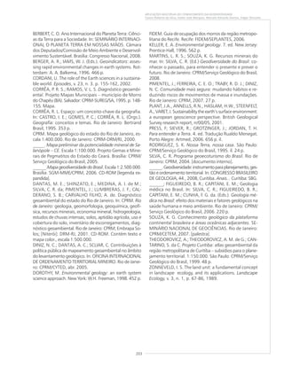 203
APLICAÇÕES MÚLTIPLAS DO CONHECIMENTO DA GEODIVERSIDADE
Cassio Roberto da Silva, Valter José Marques, Marcelo Eduardo Dantas, Edgar Shinzato
BERBERT, C. O. Ano Internacional do Planeta Terra: Ciênci-
as da Terra para a Sociedade. In: SEMINÁRIO INTERNACI-
ONAL O PLANETA TERRA EM NOSSAS MÃOS. Câmara
dos Deputados/Comissão de Meio Ambiente e Desenvol-
vimento Sustentável. Brasília: Congresso Nacional, 2008.
BERGER, A. R.; IAMS, W. J. (Eds.). Geoindicators: asses-
sing rapid environmental changes in earth systems. Rot-
terdam: A. A. Balkema, 1996. 466 p.
CORDANI, U. The role of the Earth sciences in a sustaina-
ble world. Episodes, v. 23, n. 3. p. 155-162, 2002.
CORRÊA, P. R. S.; RAMOS, V. L. S. Diagnóstico geoambi-
ental. Projeto Mapas Municipais – município de Morro
do Chapéu (BA). Salvador: CPRM-SUREG/SA, 1995. p. 148-
155. Mapa.
CORRÊA, R. L. Espaço: um conceito-chave da geografia.
In: CASTRO, I. E.; GOMES, P. C.; CORRÊA, R. L. (Orgs.).
Geografia: conceitos e temas. Rio de Janeiro: Bertrand
Brasil, 1995. 353 p.
CPRM. Mapa geológico do estado do Rio de Janeiro, es-
cala 1:400.000. Rio de Janeiro: CPRM-DRM/RJ, 2000.
_____. Mapa preliminar da potencialidade mineral de Sa-
lanópole – CE. Escala 1:100.000. Projeto Gemas e Mine-
rais de Pegmatitos do Estado do Ceará. Brasília: CPRM/
Serviço Geológico do Brasil, 2005.
______.Mapa geodiversidade do Brasil. Escala 1:2.500.000.
Brasília: SGM-MME/CPRM, 2006. CD-ROM [legenda ex-
pandida].
DANTAS, M. E.; SHINZATO, E.; MEDINA, A. I. de M.;
SILVA, C. R. da; PIMENTEL, J.; LUMBRERAS, J. F.; CAL-
DERANO, S. B.; CARVALHO FILHO, A. de. Diagnóstico
geoambiental do estado do Rio de Janeiro. In: CPRM. Rio
de Janeiro: geologia, geomorfologia, geoquímica, geofí-
sica, recursos minerais, economia mineral, hidrogeologia,
estudos de chuvas intensas, solos, aptidão agrícola, uso e
cobertura do solo, inventário de escorregamentos, diag-
nóstico geoambiental. Rio de Janeiro: CPRM; Embrapa So-
los; [Niterói]: DRM-RJ, 2001. CD-ROM. Contém texto e
mapa color., escala 1:500.000.
DINIZ, N. C.; DANTAS, A. C.; SCLIAR, C. Contribuições à
política pública de mapeamento geoambiental no âmbito
do levantamento geológico. In: OFICINA INTERNACIONAL
DE ORDENAMENTO TERRITORIAL MINEIRO. Rio de Janei-
ro: CPRM/CYTED, abr. 2005.
DOROTHY, M. Environmental geology: an earth system
science approach. New York: W.H. Freeman, 1998. 452 p.
FIDEM. Guia de ocupação dos morros da região metropo-
litana do Recife. Recife: FIDEM/SEPLANTES, 2006.
KELLER, E. A. Environmental geology. 7. ed. New Jersey:
Prentice-Hall, 1996. 562 p.
MARTINS, L. R. S.; SOUZA, K. G. Recursos minerais do
mar. In: SILVA, C. R. (Ed.) Geodiversidade do Brasil: co-
nhecer o passado, para entender o presente e prever o
futuro. Rio de Janeiro: CPRM/Serviço Geológico do Brasil,
2008.
PIMENTEL, J.; FERREIRA, C. E. O.; TRABY, R. D. J.; DINIZ,
N. C. Comunidade mais segura: mudando hábitos e re-
duzindo riscos de movimentos de massa e inundações.
Rio de Janeiro: CPRM, 2007. 27 p.
PLANT, J.A., ANNELLS, R.N., HASLAM, H.W., STEENFELT,
A., VARET, J. Sustainability the earth’s surface environment:
a european geoscience perspective. British Geological
Survey research report, rr/00/05, 2001.
PRESS, F; SIEVER, R.; GROTZINGER, J.; JORDAN, T. H.
Para entender a Terra. 4. ed. Tradução Rualdo Menegat.
Porto Alegre: Artmed, 2006. 656 p. il.
RODRIGUEZ, S. K. Nossa Terra, nossa casa. São Paulo:
CPRM/Serviço Geológico do Brasil, 1995. il. 24 p.
SILVA, C. R. Programa geoecoturismo do Brasil. Rio de
Janeiro: CPRM, 2004. [documento interno].
______.Geodiversidade:instrumentoparaplanejamento,ges-
tão e ordenamento territorial. In: CONGRESSO BRASILEIRO
DE GEOLOGIA, 44., 2008, Curitiba. Anais... Curitiba: SBG.
______; FIGUEIREDO, B. R.; CAPITANI, E. M.; Geologia
médica no Brasil. In: SILVA, C. R.; FIGUEIREDO, B. R.;
CAPITANI, E. M.; CUNHA, F. G. da. (Eds.). Geologia mé-
dica no Brasil: efeito dos materiais e fatores geológicos na
saúde humana e meio ambiente. Rio de Janeiro: CPRM/
Serviço Geológico do Brasil, 2006. 220 p.
SOUZA, K. G. Conhecimento geológico da plataforma
continental brasileira e áreas oceânicas adjacentes. SE-
MINÁRIO NACIONAL DE GEOCIÊNCIAS. Rio de Janeiro:
CPRM/CETEM, 2007. [palestra].
THEODOROVICZ, A.; THEODOROVICZ, A. M. de G.; CAN-
TARINO, S. da C. Projeto Curitiba: atlas geoambiental da
região metropolitana de Curitiba – subsídios para o plane-
jamento territorial. 1:150.000. São Paulo: CPRM/Serviço
Geológico do Brasil, 1999. 48 p.
ZONNEVELD, I. S. The land unit: a fundamental concept
in landscape ecology, and its applications. Landscape
Ecology, v. 3, n. 1, p. 67-86, 1989.
 