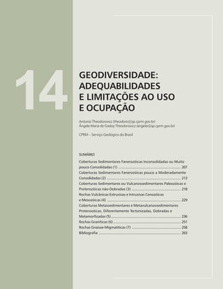 205
GEODIVERSIDADE: ADEQUABILIDADES E LIMITAÇÕES AO USO E OCUPAÇÃO
Antonio Theodorovicz e Ângela Maria de Godoy Theodorovicz
14
GEODIVERSIDADE:
ADEQUABILIDADES
E LIMITAÇÕES AO USO
E OCUPAÇÃO
Antonio Theodorovicz (theodoro@sp.cprm.gov.br)
Ângela Maria de Godoy Theodorovicz (angela@sp.cprm.gov.br)
CPRM – Serviço Geológico do Brasil
SUMÁRIO
Coberturas Sedimentares Fanerozóicas Inconsolidadas ou Muito
pouco Consolidadas (1) ............................................................ 207
Coberturas Sedimentares Fanerozóicas pouco a Moderadamente
Consolidadas (2) ....................................................................... 213
Coberturas Sedimentares ou Vulcanossedimentares Paleozóicas e
Proterozóicas não-Dobradas (3) ............................................... 218
Rochas Vulcânicas Extrusivas e Intrusivas Cenozóicas
e Mesozóicas (4) ....................................................................... 229
Coberturas Metassedimentares e Metavulcanossedimentares
Proterozóicas, Diferentemente Tectonizadas, Dobradas e
Metamorfizadas (5)................................................................... 236
Rochas Graníticas (6) ................................................................. 251
Rochas Gnaisse-Migmatíticas (7) ............................................... 258
Bibliografia ............................................................................... 263
 