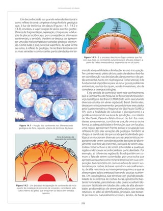 206
GEODIVERSIDADE DO BRASIL
Em decorrência de sua grande extensão territorial e
como reflexo de uma complexa e longa história geológica
que, à luz da tectônica de placas (Figuras 14.1, 14.2 e
14.3), envolveu a superposição de vários eventos geotec-
tônicos de fragmentação, separação, choques ou subduc-
ção de placas tectônicas e, por conseqüência, de massas
continentais, o território brasileiro se destaca por apresen-
tar uma das mais complexas e variadas geologia do mun-
do. Como tudo o que existe na superfície, de uma forma
ou outra, é reflexo da geologia, há no Brasil terrenos com
as mais variadas e contrastantes particularidades em ter-
Figura 14.1 – Posição dos continentes nas diferentes eras
geológicas da Terra, segundo a teoria da tectônica de placas.
Figura 14.3 – É o processo descrito na figura anterior que faz
com que, hoje, os continentes sul-americano e africano estejam, a
partir da cadeia mesooceânica, separando-se um do outro.
Figura 14.2 – Um processo de separação de continentes se inicia
a partir da instalação de correntes de convecão, controlados pelo
calor interno do globo, que empurram os blocos em sentidos
opostos.
mos de adequabilidades e limitações ao uso e ocupação.
Ter conhecimento prévio de tais particularidades e levá-las
em consideração nas decisões de planejamento e de ges-
tão ambiental, tanto em nível regional como setorial, é de
fundamental importância para se evitar graves problemas
ambientais, muitos dos quais, se não irreversíveis, são de
complexas e onerosas soluções.
É no sentido de contribuir com esse conhecimento
que a Companhia de Pesquisa de Recursos Minerais/Ser-
viço Geológico do Brasil (CPRM/SGB) vem executando
diversos estudos em várias regiões do Brasil. Dentre eles,
destacam-se os zoneamentos geoambientais executados
pela Superintendência Regional de São Paulo (SUREG/
SP), com a finalidade de subsidiar o planejamento e a
gestão ambiental de sua área de jurisdição – os estados
de São Paulo, Paraná e Mato Grosso do Sul. Por meio
desses zoneamentos, concluiu-se que, de uma ou outra
forma, as adequabilidades e limitações que um local ou
uma região apresentam frente ao uso e ocupação são
reflexos diretos das variações da geologia. Também se
chegou à conclusão de que a cada particularidade geo-
lógica se relacionam diversas outras características im-
portantes de serem consideradas nas decisões de plane-
jamento que lhes são inerentes, passíveis de serem assu-
midas como factuais e de serem estendidas a qualquer
região onde houver recorrência dessa particularidade. Por
exemplo, as diferentes regiões do Brasil que têm em co-
mum o fato de serem sustentadas por uma rocha que
apresenta o quartzo como mineral essencial em sua com-
posição, também têm em comum o fato de serem sus-
tentadas por rochas de baixa resistência ao cisalhamen-
to, de alta resistência ao intemperismo químico e que se
alteram para solos arenosos liberando poucos nutrien-
tes. Em conseqüência, são terrenos com grande possibi-
lidade de ocorrência de rochas duras, geralmente bas-
tante fraturadas, percolativas e das quais se soltam blo-
cos com facilidade em taludes de corte; de alta abrasivi-
dade; problemáticas de serem perfuradas com sondas
rotativas; os solos aí identificados, residuais, são bastan-
te permeáveis, naturalmente erosivos, ácidos, de baixa
 