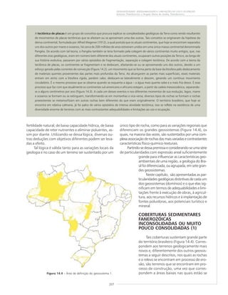 207
GEODIVERSIDADE: ADEQUABILIDADES E LIMITAÇÕES AO USO E OCUPAÇÃO
Antonio Theodorovicz e Ângela Maria de Godoy Theodorovicz
fertilidade natural; de baixa capacidade hídrica, de baixa
capacidade de reter nutrientes e eliminar poluentes, as-
sim por diante. Utilizando-se dessa lógica, diversas ou-
tras deduções com objetivos diferentes podem ser leva-
das a efeito.
Tal lógica é válida tanto para as variações locais da
geologia e no caso de um terreno ser sustentado por um
Figura 14.4 – Área de definição do geossistema 1.
A tectônica de placas é um grupo de conceitos que procura explicar as complexidades geológicas da Terra como sendo resultantes
de movimentos de placas tectônicas que se afastam ou se aproximam uma das outras. Tais conceitos se originaram da hipótese da
deriva continental, formulada por Alfred Wegener (1912), a qual postula que os atuais continentes, que hoje se encontram separados
uns dos outros por mares e oceanos, há cerca de 200 milhões de anos estiveram unidos em uma única massa continental denominada
Pangéia. De acordo com tal teoria, o Pangéia também se teria formado pela colagem de vários continentes muito antigos, que, nas
diferentes eras geológicas, eram em número bem diferente dos atuais continentes, ocupavam outras posições da Terra e, ao longo de
sua história evolutiva, passaram por vários episódios de fragmentação, separação e colagem tectônica. De acordo com a teoria da
tectônica de placas, os continentes se fragmentam e se deslocam, afastando-se ou se aproximando uns dos outros, devido a um
esforço gerado pelas correntes de convecção (Figura 14.2), um movimento que se forma perto da base da litosfera pelo deslocamento
de materiais quentes provenientes das partes mais profundas da Terra. Ao alcançarem as partes mais superficiais, esses materiais
entram em atrito com a litosfera rígida, perdem calor, deslocam-se lateralmente e descem, gerando um contínuo movimento
circulatório. É o mesmo processo que se observa quando se esquenta a água – a água mais quente sobe e a mais fria desce. É esse
processo que faz com que atualmente os continentes sul-americano e africano estejam, a partir da cadeia mesooceânica, separando-
se a alguns centímetros por ano (Figura 14.3). A cada um desses eventos e nos diferentes momentos de sua evolução, lagos, mares
e oceanos se formam ou se extinguem, transformando-se em montanhas e vice-versa; diversos tipos de rochas se formam e rochas
preexistentes se metamorfizam em outras rochas bem diferentes do que eram originalmente. O território brasileiro, que hoje se
encontra em relativa calmaria, já foi palco de vários episódios de intensa atividade tectônica; isso se reflete na existência de uma
diversidade enorme de terrenos com as mais contrastantes adequabilidades e limitações ao uso e ocupação.
único tipo de rocha, como para as variações regionais que
diferenciam os grandes geossistemas (Figura 14.4), os
quais, na maioria das vezes, são sustentados por uma com-
plexaassociaçãoderochasdasmaisvariadasecontrastantes
características físico-químico-texturais.
Partindo-sedessapremissaeconsiderando-seumasérie
de particularidades com expressão areal suficientemente
grande para influenciar as características geo-
ambientais de uma região, a geologia do Bra-
sil foi diferenciada, ou agrupada, em sete gran-
des geossistemas.
Neste capítulo, são apresentadas as par-
ticularidades geológicas distintivas de cada um
dos geossistemas (domínios) e o que elas sig-
nificam em termos de adequabilidades e limi-
tações frente à execução de obras, à agricul-
tura, aos recursos hídricos e à implantação de
fontes poluidoras, aos potenciais turístico e
mineral.
COBERTURAS SEDIMENTARES
FANEROZÓICAS
INCONSOLIDADAS OU MUITO
POUCO CONSOLIDADAS (1)
Tais coberturas sustentam grande parte
do território brasileiro (Figura 14.4). Corres-
pondem aos terrenos geologicamente mais
novos e, diferentemente dos outros geossis-
temas a seguir descritos, nos quais as rochas
e o relevo se encontram em processo de ero-
são, são terrenos que se encontram em pro-
cesso de construção, uma vez que corres-
pondem a áreas baixas nas quais estão se
 