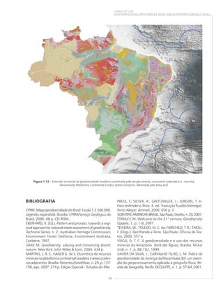 19
COMEÇO DE TUDO
Cassio Roberto da Silva, Maria Angélica B. Ramos, Augusto José Pedreira, Marcelo E. Dantas
Figura 1.12 – Extensão territorial da geodiversidade brasileira constituída pela porção emersa, continente (colorida) e a marinha,
denominada Plataforma Continental Jurídica (preto e branco), delimitada pela linha azul.
BIBLIOGRAFIA
CPRM. Mapa geodiversidade do Brasil. Escala 1:2.500.000.
Legenda expandida. Brasília: CPRM/Serviço Geológico do
Brasil, 2006. 68 p. CD-ROM.
EBERHARD, R. (Ed.). Pattern and process: towards a regi-
onal approach to national estate assessment of geodiversity.
Technical Series, n. 2. Australian Heritage Commission;
Environment Forest Taskforce, Environment Australia,
Canberra, 1997.
GRAY, M. Geodiversity: valuing and conserving abiotic
nature. New York: John Wiley & Sons, 2004. 434 p.
MARTINS, L. R. S.; KAISER G. de S. Ocorrência de recursos
minerais na plataforma continental brasileira e áreas oceâni-
cas adjacentes. Brasília: Parcerias Estratéticas, n. 24, p. 137-
190, ago. 2007. 274 p. Edição Especial – Estudos do Mar.
PRESS, F; SIEVER, R.; GROTZINGER, J.; JORDAN, T. H.
Para entender a Terra. 4. ed. Tradução Rualdo Menegat.
Porto Alegre: Artmed, 2006. 656 p. il.
SCIENTIFICAMERICANBRASIL.SãoPaulo:Duetto,n.20,2007.
STANLEY, M..... Welcome to the 21st
century. Geodiversity
Update, 1, p. 1-8, 2001.
TEIXEIRA, W.; TOLEDO, M. C. de; FAIRCHILD, T. R.; TAIOLI,
F. (Orgs.). Decifrando a Terra. São Paulo: Oficina de Tex-
tos, 2000. 557 p.
VEIGA, A. T. C. A geodiversidade e o uso dos recursos
minerais da Amazônia. Terra das Águas, Brasília: NEAz/
UnB, n. 1, p. 88-102, 1999.
XAVIER DA SILVA, J.; CARVALHO FILHO, L. M. Índice de
geodiversidade da restinga da Marambaia (RJ): um exem-
plo do geoprocessamento aplicado à geografia física. Re-
vista de Geografia, Recife: DCG/UFPE, n. 1, p. 57-64, 2001.
 