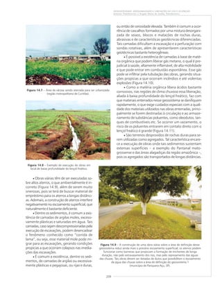 209
GEODIVERSIDADE: ADEQUABILIDADES E LIMITAÇÕES AO USO E OCUPAÇÃO
Antonio Theodorovicz e Ângela Maria de Godoy Theodorovicz
Figura 14.7 – Área de várzea sendo aterrada para ser urbanizada
(região metropolitana de Curitiba).
Figura 14.8 – Exemplo de execução de obras em
local de baixa profundidade do lençol freático.
Figura 14.9 – A construção de uma obra viária sobre a área de definição desse
geossistema reduz ainda mais o precário escoamento superficial; os aterros podem
funcionar como barreiras que propiciam a formação de enchentes de longa
duração, não pelo extravasamento dos rios, mas pelo represamento das águas
das chuvas. Tais obras devem ser dotadas de dutos que possibilitem o escoamento
da água das chuvas sobre a área de definição do geossistema 1
(município de Pariquera-Açu, SP).
• Obras viárias têm de ser executadas so-
bre altos aterros, o que ambientalmente é in-
correto (Figura 14.9), além de serem muito
onerosas, pois se terá de buscar material de
empréstimo para os aterros a longas distânci-
as. Ademais, a construção de aterros interfere
negativamente no escoamento superficial, que
naturalmente é bastante deficiente.
• Dentre os sedimentos, é comum a exis-
tência de camadas de argilas moles, excessi-
vamente plásticas e saturadas em água. Tais
camadas,casosejamdescompressionadaspela
execução de escavações, podem desencadear
o fenômeno conhecido como “corrida de
lama”, ou seja, esse material mole pode mi-
grar para as escavações, gerando condições
propícias a que ocorram colapsos nas imedia-
ções das escavações.
• É comum a existência, dentre os sedi-
mentos, de camadas de argilas ou excessiva-
mente plásticas e pegajosas, ou rijas e duras,
ou então de cerosidade elevada. Também é comum a ocor-
rência de cascalhos formados por uma mistura desorgani-
zada de seixos, blocos e matacões de rochas duras,
abrasivas e de características geotécnicas diferenciadas.
Tais camadas dificultam a escavação e a perfuração com
sondas rotativas, além de apresentarem características
geotécnicas bastante heterogêneas.
• É possível a existência de camadas à base de maté-
ria orgânica que podem liberar gás metano, o qual é pre-
judicial à saúde, altamente inflamável, de alta mobilidade
e que pode entrar em combustão espontânea. Esse gás
pode se infiltrar pela tubulação das obras, gerando situa-
ções propícias a que ocorram incêndios e até violentas
explosões (Figura 14.10).
• Como a matéria orgânica libera ácidos bastante
corrosivos, nas regiões de clima chuvoso essa liberação,
aliada à baixa profundidade do lençol freático, faz com
que materiais enterrados nesse geossistema se danifiquem
rapidamente, o que exige cuidados especiais com a quali-
dade dos materiais utilizados nas obras enterradas, princi-
palmente se forem destinadas à circulação e ao armaze-
namento de substâncias poluentes, como oleodutos, tan-
ques de combustíveis etc. Se ocorrer um vazamento, o
risco de os poluentes entrarem em contato direto com o
lençol freático é grande (Figura 14.11).
• São terrenos desprovidos de rochas duras para se-
rem utilizadas como agregados. Tal característica encare-
ce a execução de obras onde tais sedimentos sustentam
extensas superfícies – a exemplo do Pantanal mato-
grossense e das áreas alagadiças da região amazônica –,
pois os agregados são transportados de longas distâncias.
 