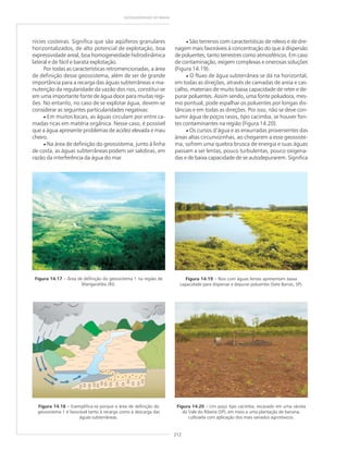 212
GEODIVERSIDADE DO BRASIL
Figura 14.17 – Área de definição do geossistema 1 na região de
Mangaratiba (RJ).
Figura 14.18 – Exemplifica-se porque a área de definição do
geossistema 1 é favorável tanto à recarga como à descarga das
águas subterrâneas.
nícies costeiras. Significa que são aqüíferos granulares
horizontalizados, de alto potencial de explotação, boa
expressividade areal, boa homogeneidade hidrodinâmica
lateral e de fácil e barata explotação.
Por todas as características retromencionadas, a área
de definição desse geossistema, além de ser de grande
importância para a recarga das águas subterrâneas e ma-
nutenção da regularidade da vazão dos rios, constitui-se
em uma importante fonte de água doce para muitas regi-
ões. No entanto, no caso de se explotar água, devem-se
considerar as seguintes particularidades negativas:
• Em muitos locais, as águas circulam por entre ca-
madas ricas em matéria orgânica. Nesse caso, é possível
que a água apresente problemas de acidez elevada e mau
cheiro.
• Na área de definição do geossistema, junto à linha
de costa, as águas subterrâneas podem ser salobras, em
razão da interferência da água do mar.
• São terrenos com características de relevo e de dre-
nagem mais favoráveis à concentração do que à dispersão
de poluentes, tanto terrestres como atmosféricos. Em caso
de contaminação, exigem complexas e onerosas soluções
(Figura 14.19).
• O fluxo de água subterrânea se dá na horizontal,
em todas as direções, através de camadas de areia e cas-
calho, materiais de muito baixa capacidade de reter e de-
purar poluentes. Assim sendo, uma fonte poluidora, mes-
mo pontual, pode espalhar os poluentes por longas dis-
tâncias e em todas as direções. Por isso, não se deve con-
sumir água de poços rasos, tipo cacimba, se houver fon-
tes contaminantes na região (Figura 14.20).
• Os cursos d’água e as enxurradas provenientes das
áreas altas circunvizinhas, ao chegarem a esse geossiste-
ma, sofrem uma quebra brusca de energia e suas águas
passam a ser lentas, pouco turbulentas, pouco oxigena-
das e de baixa capacidade de se autodepurarem. Significa
Figura 14.19 – Rios com águas lentas apresentam baixa
capacidade para dispersar e depurar poluentes (Sete Barras, SP).
Figura 14.20 – Um poço tipo cacimba, escavado em uma várzea
do Vale do Ribeira (SP), em meio a uma plantação de banana,
cultivada com aplicação dos mais variados agrotóxicos.
 