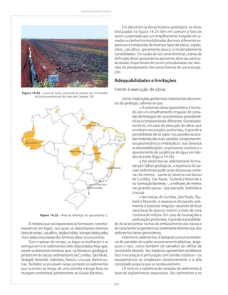 214
GEODIVERSIDADE DO BRASIL
Figura 14.24 – Lavra de turfa, associada às várzeas do rio Paraíba
do Sul (município de São José dos Campos, SP).
À medida que tais depressões se formavam, transfor-
mavam-se em lagos, nos quais se depositavam diversos
tiposdeareias,cascalhos,argilasesiltes,transportadospelos
rios e pelas enxurradas dos terrenos altos circunvizinhos.
Com o passar do tempo, os lagos se atulharam e se
extinguiram e os sedimentos neles depositados hoje apa-
recem sustentando terrenos que, na literatura geológica,
pertencem às bacias sedimentares de Curitiba, São Paulo,
Taubaté, Resende, Solimões, Parecis, Urucuia, dentre ou-
tras. Também se encaixam nesse contexto os sedimentos
que ocorrem ao longo de uma estreita e longa faixa da
margem continental, pertencentes ao Grupo Barreiras.
Figura 14.25 – Área de definição do geossistema 2.
Em decorrência dessa história geológica, as áreas
destacadas na figura 14.25 têm em comum o fato de
serem sustentadas por um empilhamento irregular de ca-
madas ou lentes horizontalizadas das mais diferentes es-
pessuras e compostas de diversos tipos de areias, argilas,
siltes, cascalhos, geralmente pouco a moderadamente
consolidados. Em razão de tais características, a área de
definição desse geossistema apresenta diversas particu-
laridades importantes de serem consideradas nas deci-
sões de planejamento das várias formas de uso e ocupa-
ção.
Adequabilidades e limitações
Frente à execução de obras
Como implicações geotécnicas importantes decorren-
tes da geologia, salienta-se que:
• O substrato desse geossistema é forma-
do por um empilhamento irregular de cama-
das de litologias de características granulomé-
tricas e composicionais diferentes. Conseqüen-
temente, em caso de execução de obras que
envolvam escavações profundas, é grande a
possibilidade de se expor nas paredes escava-
das materiais dos mais variados comportamen-
tos geomecânicos e hidráulicos. Isso favorece
as desestabilizações, os processos erosivos e o
aparecimento de surgências de água em talu-
des de corte (Figura 14.26).
• Por serem bacias sedimentares forma-
das por falhas geológicas, a espessura do pa-
cote sedimentar pode variar de poucas cente-
nas de metros – como se observa nas bacias
de Curitiba, São Paulo, Taubaté e Rezende e
na Formação Barreiras –, a milhares de metros
nas grandes bacias – por exemplo, Solimões e
Urucuia.
• Nas bacias de Curitiba, São Paulo, Tau-
baté e Rezende, a espessura do pacote sedi-
mentar é bastante irregular, variando de local
para local de poucos metros a mais de uma
centena de metros. Em caso de escavações e
perfurações profundas, é grande a possibilida-
de de se encontrar rochas do embasamento das bacias e
de características geotécnicas totalmente distintas das dos
sedimentos desse geossistema.
• Dentre os sedimentos, é bastante comum a existên-
cia de camadas de argilas excessivamente plásticas, pega-
josas e rijas, como também de camadas de siltitos de
cerosidade elevada. Tais materiais apresentam problemas
face à escavação e perfuração com sondas rotativas – os
equipamentos se emplastam excessivamente e a alta
cerosidade propicia que as sondas patinem.
• É comum a existência de camadas de sedimentos à
base de argilominerais expansivos. Tais sedimentos e os
 