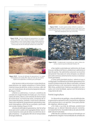 216
GEODIVERSIDADE DO BRASIL
Figura 14.30 – Área de definição do geossistema 2 na região
de Boa Vista (RR), onde o relevo é favorável a que se formem
muitas lagoas e a que o lençol freático esteja situado próximo à
superfície. Esta é uma particularidade também encontrada em
muitos locais da área de definição da Bacia de Curitiba (PR).
Figura 14.31 – Na área de definição do geossistema 2, na região
metropolitana de Curitiba (PR), solos com alto teor de matéria
orgânica são explorados e vendidos para jardinagem.
Figura 14.32 – A parte superior desse anfiteatro suspenso é
sustentada por laterita, também conhecida como canga, que é uma
crosta ferruginosa dura e mais resistente à erosão que o material ao
qual está sobreposta (serra do Curral, MG).
Figura 14.33 – Conglomerado constituído por seixos e blocos de
rochas à base de quartzo (Eldorado Paulista, SP).
• São terrenos onde se encontram crostas lateríticas,
especialmente nas regiões amazônica e Centro-Oeste,
material à base de alumínio, ácido e corrosivo, além de
que, em muitos locais, ele se encontra bastante endureci-
do (Figura 14.32).
• Dentre os sedimentos, é comum a existência de
camadas de conglomerados formados por uma mistura
caótica de seixos, blocos e até matacões de diversos tipos
de rochas duras, na maioria das vezes, compostos de ro-
chas à base de quartzo, portanto, muito duras e abrasivas.
Trata-se de material de comportamento geomecânico bas-
tante heterogêneo e difícil de ser escavado e perfurado
com sondas rotativas (Figura 14.33).
• Na área de definição do geossistema, não há rochas
duras para serem usadas como agregados (brita). Isso en-
carece bastante a execução de obras nos domínios da re-
gião amazônica – os agregados têm de ser transportados
de longas distâncias.
• Nas regiões sustentadas por sedimentos do Grupo
Urucuia e da Bacia do Parecis, predominam sedimentos à
base de quartzo. Tais sedimentos costumam se encontrar
densamente fraturados em várias direções e se alteram
para solos arenosos extremamente erosivos e excessiva-
mente permeáveis.
• Como particularidade positiva, salienta-se que a
configuração morfolitoestrutural desse geossistema é fa-
vorável à predominância de relevos suavizados, de baixo
potencial erosivo e de movimentos naturais de massa.
Além disso, predominam materiais que podem ser esca-
vados com certa facilidade, apenas com ferramentas e
maquinários de corte.
Frente à agricultura
Em decorrência da geologia, a área de definição des-
se geossistema apresenta tanto características negativas
como positivas para o uso agrícola. Como particularida-
des negativas, salienta-se que:
• Em toda a sua área de definição, predominam
litologias que se alteram liberando poucos nutrientes.
Conseqüentemente, há predominância de solos de fertili-
dade natural muito baixa.
• Pelo fato de o substrato rochoso ser formado por um
empilhamento irregular e horizontalizado de camadas are-
 