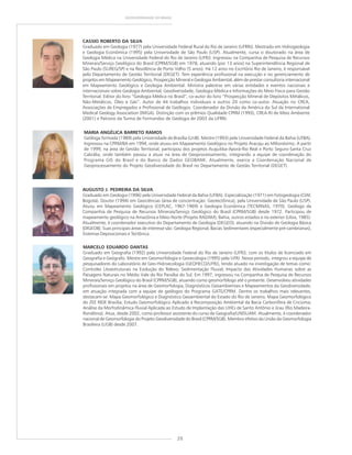 20
GEODIVERSIDADE DO BRASIL
CASSIO ROBERTO DA SILVA
Graduado em Geologia (1977) pela Universidade Federal Rural do Rio de Janeiro (UFRRJ). Mestrado em Hidrogeologia
e Geologia Econômica (1995) pela Universidade de São Paulo (USP). Atualmente, cursa o doutorado na área de
Geologia Médica na Universidade Federal do Rio de Janeiro (UFRJ). Ingressou na Companhia de Pesquisa de Recursos
Minerais/Serviço Geológico do Brasil (CPRM/SGB) em 1978, atuando (por 13 anos) na Superintendência Regional de
São Paulo (SUREG/SP) e na Residência de Porto Velho (5 anos). Há 12 anos no Escritório Rio de Janeiro, é responsável
pelo Departamento de Gestão Territorial (DEGET). Tem experiência profissional na execução e no gerenciamento de
projetos em Mapeamento Geológico, Prospecção Mineral e Geologia Ambiental, além de prestar consultoria internacional
em Mapeamento Geológico e Geologia Ambiental. Ministra palestras em várias entidades e eventos nacionais e
internacionais sobre Geologia Ambiental, Geodiversidade, Geologia Médica e Informações do Meio Físico para Gestão
Territorial. Editor do livro “Geologia Médica no Brasil”, co-autor do livro “Prospecção Mineral de Depósitos Metálicos,
Não-Metálicos, Óleo e Gás”. Autor de 44 trabalhos individuais e outros 20 como co-autor. Atuação no CREA,
Associações de Empregados e Profissional de Geólogos. Coordenador da Divisão da América do Sul da International
Medical Geology Association (IMGA). Distinção com os prêmios Qualidade CPRM (1993), CREA-RJ de Meio Ambiente
(2001) e Patrono da Turma de Formandos de Geologia de 2003 da UFRRJ.
MARCELO EDUARDO DANTAS
Graduado em Geografia (1992) pela Universidade Federal do Rio de Janeiro (UFRJ), com os títulos de licenciado em
Geografia e Geógrafo. Mestre em Geomorfologia e Geoecologia (1995) pela UFRJ. Nesse período, integrou a equipe de
pesquisadores do Laboratório de Geo-Hidroecologia (GEOHECO/UFRJ), tendo atuado na investigação de temas como:
Controles Litoestruturais na Evolução do Relevo; Sedimentação Fluvial; Impacto das Atividades Humanas sobre as
Paisagens Naturais no Médio Vale do Rio Paraíba do Sul. Em 1997, ingressou na Companhia de Pesquisa de Recursos
Minerais/Serviço Geológico do Brasil (CPRM/SGB), atuando como geomorfólogo até o presente. Desenvolveu atividades
profissionais em projetos na área de Geomorfologia, Diagnósticos Geoambientais e Mapeamentos da Geodiversidade,
em atuação integrada com a equipe de geólogos do Programa GATE/CPRM. Dentre os trabalhos mais relevantes,
destacam-se: Mapa Geomorfológico e Diagnóstico Geoambiental do Estado do Rio de Janeiro; Mapa Geomorfológico
do ZEE RIDE Brasília; Estudo Geomorfológico Aplicado à Recomposição Ambiental da Bacia Carbonífera de Criciúma;
Análise da Morfodinâmica Fluvial Aplicada ao Estudo de Implantação das UHEs de Santo Antônio e Jirau (Rio Madeira-
Rondônia). Atua, desde 2002, como professor assistente do curso de Geografia/UNISUAM. Atualmente, é coordenador
nacional de Geomorfologia do Projeto Geodiversidade do Brasil (CPRM/SGB). Membro efetivo da União da Geomorfologia
Brasileira (UGB) desde 2007.
MARIA ANGÉLICA BARRETO RAMOS
Geóloga formada (1989) pela Universidade de Brasília (UnB). Mestre (1993) pela Universidade Federal da Bahia (UFBA).
Ingressou na CPRM/BA em 1994, onde atuou em Mapeamento Geológico no Projeto Aracaju ao Milionésimo. A partir
de 1999, na área de Gestão Territorial, participou dos projetos Acajutiba-Aporá-Rio Real e Porto Seguro-Santa Cruz
Cabrália, onde também passou a atuar na área de Geoprocessamento, integrando a equipe de coordenação do
Programa GIS do Brasil e do Banco de Dados GEOBANK. Atualmente, exerce a Coordenação Nacional de
Geoprocessamento do Projeto Geodiversidade do Brasil no Departamento de Gestão Territorial (DEGET).
AUGUSTO J. PEDREIRA DA SILVA
Graduado em Geologia (1996) pela Universidade Federal da Bahia (UFBA). Especialização (1971) em Fotogeologia (CIAF,
Bogotá). Doutor (1994) em Geociências (área de concentração: Geotectônica), pela Universidade de São Paulo (USP).
Atuou em Mapeamento Geológico (CEPLAC, 1967-1969) e Geologia Econômica (TECMINAS, 1970). Geólogo da
Companhia de Pesquisa de Recursos Minerais/Serviço Geológico do Brasil (CPRM/SGB) desde 1972. Participou de
mapeamento geológico na Amazônia e Meio-Norte (Projeto RADAM), Bahia, outros estados e no exterior (Líbia, 1985).
Atualmente, é coordenador executivo do Departamento de Geologia (DEGEO), atuando na Divisão de Geologia Básica
(DIGEOB). Suas principais áreas de interesse são: Geologia Regional, Bacias Sedimentares (especialmente pré-cambrianas),
Sistemas Deposicionais e Tectônica.
 