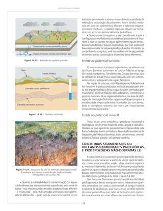 218
GEODIVERSIDADE DO BRASIL
Figura 14.35 – Exemplo de aqüífero granular.
Figura 14.36 – Aqüífero confinado.
Figura 14.37 – Boa parte da área de definição desse geossistema
é recoberta por espesso manto de solo orgânico (região
metropolitana de Curitiba, PR).
bastante perméaveis e apresentarem baixa capacidade de
retenção e depuração de poluentes. Assim sendo, nos lo-
cais em que tais sedimentos afloram e sobre os respecti-
vos solos residuais, cuidados especiais devem ser toma-
dos com as fontes potencialmente poluidoras.
• Outro aspecto negativo a ser considerado é que a
configuração morfolitoestrutural desse geossistema é favo-
rável a que os cursos de água apresentem águas lentas,
pouco turbulentas e pouco oxigenadas; por isso, possuem
baixa capacidade de depuração de poluentes. Portanto, se
um poluente atingi-los, será necessário um longo período
de tempo para a depuração e dispersão desse elemento.
Frente ao potencial turístico
Como atrativos turísticos importantes, os sedimentos
do Grupo Barreiras sustentam as bonitas falésias ao longo
do litoral nordestino. Também é do Grupo Barreiras que
se extraem as areias finas e coloridas utilizadas em interes-
sante e típico artesanato da região Nordeste.
Na região de Urucuia, a configuração morfolitoestrural
foi favorável a que os processos erosivos esculpissem áre-
as de grande beleza cênica e que fossem drenadas por
muitos rios com formações de cachoeiras, corredeiras e
piscinas naturais. Já na região amazônica, na área de defi-
nição da Formação Solimões, a geomorfologia propicia a
existência de amplas planícies recortadas por um denso,
belo e complexo sistema de rios com importantes
ecossistemas associados.
Frente ao potencial mineral
Trata-se de uma ambiência geológica favorável à
explotação de diversos tipos de areia, argila e cascalho.
Destaca-se que a parte do geossistema compreendida pela
Bacia Solimões é uma ambiência favorável à existência de
depósitos de hidrocarbonetos, xisto betuminoso, arenito
asfáltico, barita, gipsita, sal-gema e anidrita.
COBERTURAS SEDIMENTARES OU
VULCANOSSEDIMENTARES PALEOZÓICAS
E PROTEROZÓICAS NÃO-DOBRADAS (3)
Essas coberturas sustentam grande parte do território
brasileiro e se originaram a partir de vários tipos de detri-
tos, como areia, cascalho, argila, siltes, matéria orgânica
e, mais restritamente, de lavas vulcânicas e precipitados
químicos, que se depositaram em extensas e profundas
bacias sedimentares originadas nas mais diferentes épo-
cas da história geológica da Terra (Figura 14.38).
Tais bacias se formaram por conseqüência de falhas
geológicas que tanto soerguiam como rebaixavam gran-
des extensões da crosta continental. A longa história
evolutiva de tais bacias, que durou mais de 400 milhões
de anos, possibilitou que nelas se depositassem materi-
ais relacionados aos mais diferentes ambientes climáti-
• Quanto à vulnerabilidade à contaminação das águas
subterrâneas por contaminantes superficiais, esta varia de
baixa – nas regiões onde camadas argilossiltosas afloram
– a muito alta – onde há camadas arenosas e conglome-
ráticas aflorantes –, pelo fato de esses sedimentos serem
 