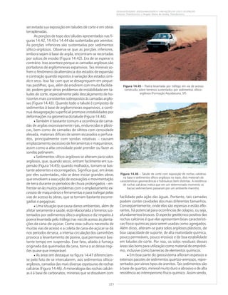 221
GEODIVERSIDADE: ADEQUABILIDADES E LIMITAÇÕES AO USO E OCUPAÇÃO
Antonio Theodorovicz e Ângela Maria de Godoy Theodorovicz
ser evitada sua exposição em taludes de corte e em obras
terraplenadas.
As porções de topo dos taludes apresentados nas fi-
guras 14.42, 14.43 e 14.44 são sustentadas por arenitos.
As porções inferiores são sustentadas por sedimentos
síltico-argilosos. Observa-se que as porções inferiores,
embora sejam à base de argila, encontram-se recortadas
por sulcos de erosão (Figura 14.42). Era de se esperar o
contrário. Isso acontece porque as camadas argilosas são
portadoras de argilominerais expansivos. Tais minerais so-
frem o fenômeno da alternância dos estados de expansão
e contração quando expostos à variação dos estados úmi-
do e seco. Isso faz com que se desagreguem em peque-
nas pastilhas, que, além de erodirem com muita facilida-
de, podem gerar sérios problemas de instabilidade em ta-
ludes de corte, especialmente pelo descalçamento de ho-
rizontes mais consistentes sobrepostos às camadas argilo-
sas (Figura 14.43). Quando todo o talude é composto de
sedimentos à base de argilominerais expansivos, a contí-
nua desagregação superficial promove instabilidades por
deformações na geometria do talude (Figura 14.44).
• Também é bastante comum a ocorrência de cama-
das de argilas excessivamente rijas, endurecidas e plásti-
cas, bem como de camadas de siltitos com cerosidade
elevada, materiais difíceis de serem escavados e perfura-
dos, principalmente com sondas rotativas – causam
emplastamento excessivo de ferramentas e maquinários,
assim como a alta cerosidade pode prender ou fazer as
sondas patinarem.
• Sedimentos síltico-argilosos se alteram para solos
argilosos, que, quando secos, entram facilmente em sus-
pensão (Figura 14.45); quando molhados, tornam-se bas-
tante aderentes e escorregadios. Significa que, em áreas
por eles sustentadas, não se deve iniciar grandes obras
que envolvem a execução de escavações e movimentação
de terra durante os períodos de chuva prolongados – en-
frentar-se-ão muitos problemas com o emplastamento ex-
cessivo de maquinários e ferramentas e para trafegar pelas
vias de acesso às obras, que se tornam bastante escorre-
gadias e pegajosas.
• Uma situação que causa danos ambientais, além de
afetar seriamente a saúde, está relacionada a terrenos sus-
tentados por sedimentos síltico-argilosos e diz respeito à
poeira levantada pelo tráfego nas vias de acesso às planta-
ções de cana-de-açúcar. Como essa cultura necessita de
muitas vias de acesso e a coleta de cana-de-açúcar se dá
nos períodos de seca, a intensa circulação dos caminhões
provoca o levantamento de poeira, que permanece bas-
tante tempo em suspensão. Esse fato, aliado à fumaça
originada das queimadas da cana, torna o ar dessas regi-
ões quase que irrespirável.
• As áreas em destaque na figura 14.47 diferenciam-
se pelo fato de se intercalarem, aos sedimentos síltico-
argilosos, camadas das mais diversas espessuras de rochas
calcárias (Figura 14.46). A mineralogia das rochas calcári-
as é à base de carbonatos, minerais que se dissolvem com
facilidade pela ação das águas. Portanto, tais camadas
podem conter cavidades dos mais diferentes tamanhos.
Conseqüentemente, onde elas são espessas e estão aflo-
rantes, há potencial para ocorrências de colapso, ou seja,
afundamentos bruscos. O aspecto geotécnico positivo das
rochas calcárias é que elas apresentam boas característi-
cas físico-químicas para serem usadas como agregados.
Além disso, alteram-se para solos argilosos plásticos, de
boa capacidade de suporte, de alta reatividade química,
pouco permeáveis, pouco erosivos e de boa estabilidade
em taludes de corte. Por isso, os solos residuais dessas
áreas são bons para utilização como material de emprésti-
mo, inclusive como barreiras de elementos químicos.
• Em boa parte do geossistema afloram espessos e
extensos pacotes de sedimentos quartzo-arenosos, repre-
sentados por vários tipos de arenitos. Tais sedimentos são
à base de quartzo, mineral muito duro e abrasivo e de alta
resistência ao intemperismo físico-químico. Assim sendo,
Figura 14.45 – Poeira levantada por tráfego em via de acesso
construída sobre terrenos sustentados por sedimentos síltico-
argilosos (Formação Aquidauana, SP).
Figura 14.46 – Talude de corte com exposição de rochas calcárias
na base e sedimentos síltico-argilosos no topo, dois materiais de
características geomecânicas e hidráulicas bem distintas. A existência
de rochas calcárias indica que em um determinado momento as
bacias sedimentares passaram por um ambiente marinho.
 