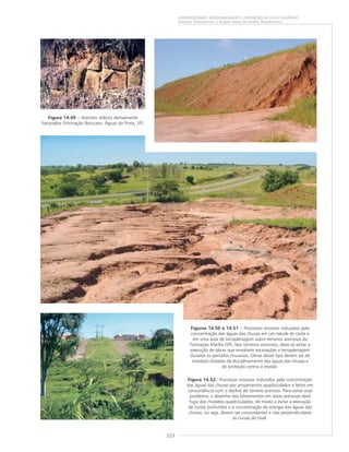 223
GEODIVERSIDADE: ADEQUABILIDADES E LIMITAÇÕES AO USO E OCUPAÇÃO
Antonio Theodorovicz e Ângela Maria de Godoy Theodorovicz
Figura 14.49 – Arenitos eólicos densamente
fraturados (Formação Botucatu, Águas da Prata, SP).
Figuras 14.50 e 14.51 – Processos erosivos induzidos pela
concentração das águas das chuvas em um talude de corte e
em uma área de terraplenagem sobre terrenos arenosos da
Formação Marília (SP). Nos terrenos arenosos, deve-se evitar a
execução de obras que envolvem escavações e terraplenagem
durante os períodos chuvosos. Obras desse tipo devem ser de
imediato dotadas de disciplinamento das águas das chuvas e
de proteção contra a erosão.
Figura 14.52––––– Processos erosivos induzidos pela concentração
das águas das chuvas por arruamentos quadriculados e feitos em
concordância com o declive do terreno arenoso. Para evitar esse
problema, o desenho dos loteamentos em áreas arenosas deve
fugir dos modelos quadriculados, de modo a evitar a execução
de cortes profundos e a concentração da energia das águas das
chuvas, ou seja, devem ser concordantes e não perpendiculares
às curvas de nível.
 