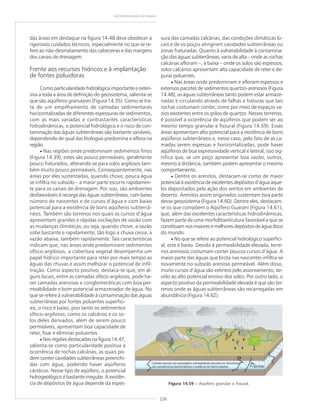 226
GEODIVERSIDADE DO BRASIL
das áreas em destaque na figura 14.48 deve obedecer a
rigorosos cuidados técnicos, especialmente no que se re-
fere ao não-desmatamento das cabeceiras e das margens
dos canais de drenagem.
Frente aos recursos hídricos e à implantação
de fontes poluidoras
Como particularidade hidrológica importante e exten-
siva a toda a área de definição do geossistema, salienta-se
que são aqüíferos granulares (Figura 14.35). Como se tra-
ta de um empilhamento de camadas sedimentares
horizontalizadas de diferentes espessuras de sedimentos,
com as mais variadas e contrastantes características
hidrodinâmicas, o potencial hidrológico e o risco de con-
taminação das águas subterrâneas são bastante variáveis,
dependendo de qual das litologias predomina e aflora na
região.
• Nas regiões onde predominam sedimentos finos
(Figura 14.39), estes são pouco permeáveis, geralmente
pouco fraturados, alterando-se para solos argilosos tam-
bém muito pouco permeáveis. Conseqüentemente, nas
áreas por eles sustentadas, quando chove, pouca água
se infiltra no subsolo – a maior parte escorre rapidamen-
te para os canais de drenagem. Por isso, são ambientes
desfavoráveis à recarga das águas subterrâneas, com baixo
número de nascentes e de cursos d’água e com baixo
potencial para a existência de bons aqüíferos subterrâ-
neos. Também são terrenos nos quais os cursos d’água
apresentam grandes e rápidas oscilações de vazão com
as mudanças climáticas, ou seja, quando chove, a vazão
sobe bastante e rapidamente; tão logo a chuva cessa, a
vazão abaixa, também rapidamente. Tais características
indicam que, nas áreas onde predominam sedimentos
síltico-argilosos, a cobertura vegetal desempenha um
papel hídrico importante para reter por mais tempo as
águas das chuvas e assim melhorar o potencial de infil-
tração. Como aspecto positivo, destaca-se que, em al-
guns locais, entre as camadas síltico-argilosas, pode ha-
ver camadas arenosas e conglomeráticas com boa per-
meabilidade e bom potencial armazenador de água. No
que se refere à vulnerabilidade à contaminação das águas
subterrâneas por fontes poluentes superfici-
ais, o risco é baixo, pois tanto os sedimentos
síltico-argilosos, como os calcários e os so-
los deles derivados, além de serem pouco
permeáveis, apresentam boa capacidade de
reter, fixar e eliminar poluentes.
• Nas regiões destacadas na figura 14.47,
salienta-se como particularidade positiva a
ocorrência de rochas calcárias, as quais po-
dem conter cavidades subterrâneas preenchi-
das com água, podendo haver aqüíferos
cársticos. Nesse tipo de aqüífero, o potencial
hidrogeológico é bastante irregular. A existên-
cia de depósitos de água depende da espes-
sura das camadas calcárias, das condições climáticas lo-
cais e de os poços atingirem cavidades subterrâneas ou
zonas fraturadas. Quanto à vulnerabilidade à contamina-
ção das águas subterrâneas, varia de alta – onde as rochas
calcárias afloram –, a baixa – onde os solos são espessos;
solos calcários apresentam alta capacidade de reter e de-
purar poluentes.
• Nas áreas onde predominam e afloram espessos e
extensos pacotes de sedimentos quartzo-arenosos (Figura
14.48), as águas subterrâneas tanto podem estar armaze-
nadas e circulando através de falhas e fraturas que tais
rochas costumam conter, como por meio de espaços va-
zios existentes entre os grãos de quartzo. Nesses terrenos,
é possível a ocorrência de aqüíferos que podem ser ao
mesmo tempo granular e fissural (Figura 14.59). Essas
áreas apresentam alto potencial para a existência de bons
aqüíferos subterrâneos e, nesse caso, pelo fato de as ca-
madas serem espessas e horizontalizadas, pode haver
aqüíferos de boa expressividade vertical e lateral; isso sig-
nifica que, se um poço apresentar boa vazão, outros,
mesmo à distância, também podem apresentar o mesmo
comportamento.
• Dentre os arenitos, destacam-se como de maior
potencial à existência de excelentes depósitos d’água aque-
les depositados pela ação dos ventos em ambientes de
deserto. Arenitos assim originados sustentam boa parte
desse geossistema (Figura 14.60). Dentre eles, destacam-
se os que compõem o Aqüífero Guarani (Figura 14.61),
que, além das excelentes características hidrodinâmicas,
fazem parte de uma morfolitoestrutura favorável a que se
constituam nos maiores e melhores depósitos de água doce
do mundo.
• No que se refere ao potencial hidrológico superfici-
al, este é baixo. Devido à permeabilidade elevada, terre-
nos arenosos costumam conter poucos cursos d’água. A
maior parte das águas que brota nas nascentes infiltra-se
novamente no subsolo arenoso permeável. Além disso,
muito cursos d’água são extintos pelo assoreamento, de-
vido ao alto potencial erosivo dos solos. Por outro lado, o
aspecto positivo da permeabilidade elevada é que são ter-
renos onde as águas subterrâneas são recarregadas em
abundância (Figura 14.62).
Figura 14.59 ––––– Aqüífero granular e fissural.
 