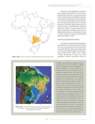 227
GEODIVERSIDADE: ADEQUABILIDADES E LIMITAÇÕES AO USO E OCUPAÇÃO
Antonio Theodorovicz e Ângela Maria de Godoy Theodorovicz
Figura 14.60 ––––– Áreas onde afloram sedimentos arenosos de deposição eólica.
O Aqüífero Guarani localiza-se na região centro-leste
da América do Sul e ocupa uma área de 1,2 milhões
de km², estendendo-se pelo Brasil (840.000 km²),
Paraguai (58.500 km²), Uruguai (58.500 km²) e
Argentina (255.000 km²). Em território brasileiro,
abrange os estados de Goiás, Mato Grosso do Sul,
Minas Gerais, São Paulo, Paraná, Santa Catarina e Rio
Grande do Sul. O aqüífero é formado por um espesso
pacote de arenitos depositados em um ambiente
desértico por processos fluviais e especialmente
eólicos, durante os períodos Triássico e Jurássico, ou
seja, entre 200 e 130 milhões de anos atrás. É um
aqüífero especial porque apresenta excelentes
características hidrodinâmicas. Mais de 90% de sua
área total são recobertos por mais de 1.500 m de
rochas basálticas, aqui reportadas como pertencentes
ao geossistema 4. Esse pacote basáltico, por ser
espesso e de baixa permeabilidade, age como uma
camada protetora da contaminação do aqüífero e
permite que as águas subterrâneas fiquem nele
retidas. Por outro lado, essa capa de rochas ígneas
impede que o aqüífero seja recarregado em sua maior
área de definição. Dessa forma, tem importância
especial para a recarga do aqüífero a região onde os
arenitos afloram. Isso acontece principalmente no
interior do estado de São Paulo, onde grande parte
dos 10% do Aqüífero Guarani aflorante ocorre.
Figura 14.61 ––––– Área de definição do Aqüífero Guarani (em azul no
continente), o maior manancial de água doce subterrânea
transfronteiriço do mundo.
• Quanto à vulnerabilidade à contamina-
ção das águas subterrâneas, é muito alta, es-
pecialmente nesse caso, uma vez que predo-
minam arenitos pouco consolidados, altamen-
te permeáveis, que se alteram para solos quart-
zo-arenosos também bastante permeáveis e
de muito baixa capacidade de reter e depurar
poluentes. Além disso, pelas fraturas que cos-
tumam conter em alta densidade, poluentes
podem se infiltrar e chegar rapidamente às
águas subterrâneas. São terrenos em que cui-
dados especiais devem ser observados, no que
se refere a todas as fontes potencialmente
poluidoras (Figura 14.63).
Frente ao potencial turístico
As espessas camadas horizontalizadas se
constituíram em uma morfoestrutura favorá-
vel a que os processos erosivos esculpissem
na área de definição desse geossistema algu-
mas das mais belas paisagens brasileiras (Fi-
guras 14.64, 14.65, 14.66, 14.67, 14.68 e
14.69), destacando-se locais com altos
paredões rochosos; profundos cânions e
 