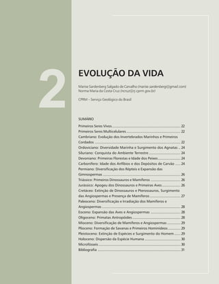 21
EVOLUÇÃO DA VIDA
Marise Sardenberg Salgado de Carvalho, Norma Maria da Costa Cruz
2
EVOLUÇÃO DA VIDA
Marise Sardenberg Salgado de Carvalho (marise.sardenberg@gmail.com)
Norma Maria da Costa Cruz (ncruz@rj.cprm.gov.br)
CPRM – Serviço Geológico do Brasil
SUMÁRIO
Primeiros Seres Vivos................................................................... 22
Primeiros Seres Multicelulares..................................................... 22
Cambriano: Evolução dos Invertebrados Marinhos e Primeiros
Cordados .................................................................................... 22
Ordoviciano: Diversidade Marinha e Surgimento dos Agnatas .. 24
Siluriano: Conquista do Ambiente Terrestre ............................... 24
Devoniano: Primeiras Florestas e Idade dos Peixes...................... 24
Carbonífero: Idade dos Anfíbios e dos Depósitos de Carvão ..... 24
Permiano: Diversificação dos Répteis e Expansão das
Gimnospermas ............................................................................ 26
Triássico: Primeiros Dinossauros e Mamíferos ............................. 26
Jurássico: Apogeu dos Dinossauros e Primeiras Aves.................. 26
Cretáceo: Extinção de Dinossauros e Pterossauros, Surgimento
das Angiospermas e Presença de Mamíferos.............................. 27
Paleoceno: Diversificação e Irradiação dos Mamíferos e
Angiospermas ............................................................................. 28
Eoceno: Expansão das Aves e Angiospermas ............................. 28
Oligoceno: Primatas Antropóides ............................................... 28
Mioceno: Diversificação de Mamíferos e Angiospermas ............. 29
Plioceno: Formação de Savanas e Primeiros Hominídeos ............ 29
Pleistoceno: Extinção de Espécies e Surgimento do Homem ...... 29
Holoceno: Dispersão da Espécie Humana ................................... 30
Microfósseis ................................................................................ 30
Bibliografia ................................................................................. 31
 