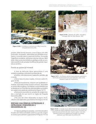 229
GEODIVERSIDADE: ADEQUABILIDADES E LIMITAÇÕES AO USO E OCUPAÇÃO
Antonio Theodorovicz e Ângela Maria de Godoy Theodorovicz
grotões; belas formas erosivas; cursos d’água com vales
profundos, encaixados, delimitados por paredões escar-
pados e correndo sobre o substrato rochoso, formando
magníficas corredeiras, cachoeiras e piscinas naturais. Além
disso, trata-se de uma ambiência geológica onde se cons-
tata a existência de camadas fossilíferas de grande impor-
tância científica.
Frente ao potencial mineral
A área de definição desse geossistema é uma
ambiência geológica favorável à prospecção de:
• Fosfatos, xisto betuminoso, evaporitos, petróleo, gás
e carvão.
• Vários tipos de areia e argilas, inclusive caulim (Fi-
gura 14.70).
• Pedra de revestimento, inclusive com qualidades re-
fratárias, associada às áreas quartzo-arenosas. Associadas
às rochas síltico-argilosas, há ardósias e outros litótipos que
se desplacam em finas lâminas planoparalelas que podem
ser usadas como pedra de revestimento (Figura 14.71).
• Diamantes associados às camadas de conglomera-
dos, a exemplo do que ocorre na região da Chapada
Diamantina (BA).
• No caso das áreas destacadas na figura 14.47,
calcários são explorados para diversos fins (Figura 14.72).
ROCHAS VULCÂNICAS EXTRUSIVAS E
INTRUSIVAS CENOZÓICAS E
MESOZÓICAS (4)
Em épocas geológicas passadas, o território brasileiro
foi palco de intensa atividade vulcânica, que deu origem
às rochas que sustentam o geossistema 4 (Figuras 14.73 e
Figura 14.69 ––––– Corredeiras e cachoeiras da trillha Fumacinha
(Chapada Diamantina, BA).
Figura 14.71 ––––– No Paraná, arenitos essencialmente quartzosos e
silicificados da Formação Furnas são explorados como rocha
refratária e pedra de revestimento.
Figura 14.70 ––––– Depósito de caulim, associado à
Formação Alter do Chão (Manaus, AM).
Figura 14.72 ––––– A porção escura dessa frente de lavra corresponde
a uma camada de calcário dolomítico pertencente à Formação Irati,
explorado para corretivo de solos. A parte superior mais clara
representa sedimentos argilosos da Formação Corumbataí,
explorados para fabricação de cerâmica (SP).
 