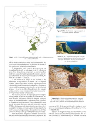 230
GEODIVERSIDADE DO BRASIL
Figura 14.73 ––––– Área de definição do geossistema 4, onde o vulcanismo ocorreu
sob a forma de derrames.
Figura 14.74 ––––– Ilha Trindade, originada a partir de
vulcanismo marinho cenozóico.
14.79). Esse vulcanismo ocorreu em dois momentos dis-
tintos, mas ambos relacionados ao processo de separação
dos continentes sul-americano e africano.
O vulcanismo mais recente aconteceu na era
cenozóica (Terciário), ou seja, a partir de 65 milhões de
anos atrás. Nessa época, originaram-se as diversas ilhas
oceânicas que existem ao longo da costa brasileira, a exem-
plo de Fernando de Noronha, Trindade (Figura 14.74), Pe-
nedo de São Pedro e São Paulo.
O vulcanismo mais antigo se deu no final da era
mesozóica, ou seja, há mais ou menos 150 e 65 milhões
de anos, constituindo-se em uma das maiores manifesta-
ções vulcânicas da história geológica da Terra. Esse vulca-
nismo se iniciou quando os continentes sul-americano e
africano – há cerca de 200 milhões de anos, eles estavam
unidos em uma única massa continental, o Gondwana –
começaram a se afastar um do outro.
No início do processo de separação, grandes e pro-
fundas fendas se abriram e, por elas, durante muitos mi-
lhões de anos, um imenso volume de magma, principal-
mente de composição básica, bastante fluido, infiltrou-
se. Grande parte desse magma chegou à superfície atra-
vés de sucessivos derrames que cobriram, com mais de
1.500 m de espessura de lava vulcânica, grandes exten-
sões do território sul-americano, estendendo-se de forma
contínuaporumalargafaixaqueabrangeterrenosdoMato
Grosso ao Paraguai, Uruguai e Argentina (Figura 14.75).
Parte do material magmático também se cristalizou
em profundidade como pequenos veios (Figura 14.76),
Figura 14.75 ––––– A grande espessura do “pacote”
vulcânico é que possibilitou que se formasse a bela
paisagem de Aparados da Serra (RS), sustentada
por derrames basálticos.
Figura 14.76 ––––– A porção escura é uma rocha originada
do magma básico que se cristalizou em uma pequena fenda,
por onde subiu a lava que deu origem aos derrames basálticos.
como uma série de pequenas intrusões circulares, bem
como se manifestou como típicos vulcões (Figuras 14.77,
14.78 e 14.79).
No caso do magmatismo que se manifestou como
vulcões, as rochas que sustentavam as paredes dos co-
nes vulcânicos já erodiram e hoje só afloram as que se
 