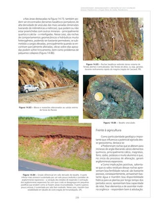 233
GEODIVERSIDADE: ADEQUABILIDADES E LIMITAÇÕES AO USO E OCUPAÇÃO
Antonio Theodorovicz e Ângela Maria de Godoy Theodorovicz
Figura 14.83 ––––– Blocos e matacões relacionados ao vulcão extinto
de Tunas do Paraná.
Figura 14.84 ––––– Erosão diferencial em solo derivado de basalto. A parte
inferior mais erosiva é sustentada por um solo pouco evoluído e portador de
argilominerais expansivos – a variação dos estados de expansão e contração
dos argilominerais expansivos faz com que o solo se desagregue em pequenas
pastilhas que erodem como se fossem areias inconsolidadas. A parte superior,
pouco erosiva, é sustentada por solo bem evoluído. Nesse caso, mantém boa
estabilidade em taludes de corte (região de Fernandópolis, SP).
• Nas áreas destacadas na figura 14.73, também po-
dem ser encontrados derrames basálticos portadores de
alta densidade de vesículas das mais variadas dimensões
(variando de milimétricas a métricas), que podem ou não
estar preenchidas com outros minerais – principalmente
quartzo e calcita – e interligadas. Nesse caso, são rochas
de comportamentos geomecânicos e hidráulicos muito
heterogêneos, podendo ser bastante permeáveis; se sub-
metidas a cargas elevadas, principalmente quando se en-
contram parcialmente alteradas, obras sobre elas apoia-
das podem sofrer trincamento, bem como problemas de
pequenos colapsos (Figura 14.86).
Frente à agricultura
Como particularidade geológica impor-
tante que influencia o potencial agrícola des-
se geossistema, destaca-se:
• Predominam rochas que se alteram para
minerais de argila liberando vários elementos
químicos, principalmente cálcio, magnésio,
ferro, sódio, potássio e muito alumínio e que,
no início do processo de alteração, geram
argilominerais expansivos.
• Como implicações positivas, salienta-
se que os solos residuais dessas rochas apre-
sentam boa fertilidade natural; são bastante
porosos, conseqüentemente, armazenam bas-
tante água e mantêm boa disponibilidade
hídrica para as plantas por longo tempo dos
períodos secos; apresentam boa capacidade
de reter, fixar elementos e de assimilar maté-
ria orgânica – respondem bem à adubação.
Figura 14.85 ––––– Rochas basálticas exibindo denso sistema de
fendas abertas e verticalizadas. São fendas de alívio, ou seja, geradas
durante resfriamento rápido do magma (região de Cascavel, PR).
Figura 14.86 ––––– Basalto vesiculado.
 