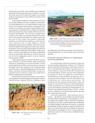 234
GEODIVERSIDADE DO BRASIL
Cabe destacar que é das rochas basálticas que sustentam
grande parte desse geossistema que se originou a famosa
terra roxa, que ocorre em parte das regiões Sul e Sudeste
do Brasil, considerada uma das melhores terras do mundo
(Figura 14.87).
• Como aspecto negativo, merece destaque o fato de
que os solos residuais, por serem argilosos, compactam-
se, impermeabilizam-se e se tornam bastante erosivos se
forem continuamente mecanizados com equipamentos
pesados ou pisoteados por gado. Cargas elevadas contí-
nuas propiciam a formação de uma camada subsuperficial
altamente endurecida e impermeável, fenômeno conheci-
do como “pé-de-grade”. Por tal motivo, quando chove
um pouco mais forte, essa camada endurecida funciona
como uma superfície de deslize da camada superficial,
que, por ser mais friável, mais porosa e permeável,
encharca-se e é facilmente removida por erosão laminar.
Cabe mencionar que os solos argilosos, quando
pedogeneticamente pouco evoluídos, costumam ser por-
tadores de argilominerais expansivos. Nesse caso, tornam-
se bastante erosivos quando desprotegidos de cobertura
vegetal e expostos à alternância dos estados úmido e seco.
Assim, mesmo sendo argilosos e de baixa erodibilidade
natural, os solos desse geossistema, se forem manusea-
dos de forma inadequada, podem se tornar bastante
erosivos (Figura 14.88).
• Solos argilosos pouco evoluídos são pouco perme-
áveis. Portanto, no caso de irrigá-los, deve-se optar pelo
método do gotejamento. Por outros métodos, a maior
parte da água não se infiltra, escorrendo para os canais de
drenagem. Outro fator negativo é que os solos derivados
de rochas básicas, quando pedogeneticamente bem evo-
luídos, costumam ser bastante laterizados, ou seja, enri-
quecidos em ferro e alumínio. Nesse caso, podem apre-
sentar o problema da acidez elevada.
Tais características permitem concluir que a influên-
cia da geologia no potencial agrícola desse geossistema é
mais positiva que negativa. Portanto, desde que o relevo
Figura 14.87 ––––– Solo residual de basalto tipo terra roxa
estruturada.
Figura 14.88 ––––– Erosão laminar decorrente do uso contínuo
de maquinários pesados no cultivo da cana-de-açúcar sobre solos
residuais de basaltos da região de Ribeirão Preto (SP). Além de erodir
um solo de excelente qualidade, essa prática está reduzindo o já
baixo potencial de infiltração natural das águas das chuvas
dos terrenos basálticos.
seja adequado, são terrenos que podem ser intensivamen-
te aproveitados para os mais variados tipos de práticas
agrícolas.
Frente aos recursos hídricos e à implantação
de fontes poluidoras
As manifestações vulcânicas que deram origem aos
terrenos basálticos destacados na figura 14.77 foram de
grande importância hídrica para o continente sul-ameri-
cano, especialmente para o Brasil. Quando ocorreu o
evento vulcânico, boa parte do território brasileiro era
um grande deserto, no qual a ação dos ventos depositou
um pacote de areia de excelentes características
hidrodinâmicas de mais de 400 m de espessura. Os su-
cessivos derrames vulcânicos cobriram esse deserto e se
cristalizaram em rochas pouco permeáveis. Tal
empilhamento de rochas pouco permeáveis, sobre um
pacote de areia altamente porosa e permeável (Figura
14.89), possibilitou que se formasse uma morfolitoes-
trutura de excelentes características hidrodinâmicas, co-
nhecida como Aqüífero Guarani (Figura 14.62) – um dos
maiores, melhores e mais importantes depósitos de água
doce subterrânea do mundo.
• As rochas magmáticas – tanto extrusivas como in-
trusivas –, geralmente, são portadoras de alta densidade
de fendas abertas dispostas em várias direções e com vá-
rios ângulos de mergulho. Trata-se, portanto, de aqüíferos
fraturados, ou fissurais, com bom potencial armazenador
e circulador de água subterrânea. No entanto, o potencial
de explotação de água é bastante irregular: depende de o
poço cruzar zonas fraturadas, da densidade das fraturas e
de elas estarem interligadas. Por isso, um poço pode apre-
sentar boa vazão em um local e outro, imediatamente ao
lado, ser seco.
 