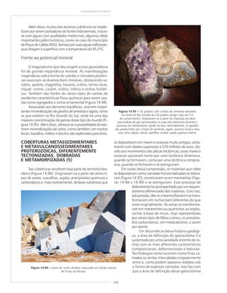236
GEODIVERSIDADE DO BRASIL
Além disso, muitos dos terrenos vulcânicos se notabi-
lizam por serem portadores de fontes hidrotermais, inclusi-
ve com águas com qualidades medicinais, algumas delas
importantes pólos turísticos, como no caso do município
dePoçosdeCaldas(MG),famosoporsuaságuassulfurosas,
que chegam à superfície com a temperatura de 45,5ºC.
Frente ao potencial mineral
O magmatismo que deu origem a esse geossistema
foi de grande importância mineral. Às manifestações
magmáticas sob a forma de vulcões e intrusões plutôni-
cas associam-se diversos bens minerais, destacando-se:
cobre, apatita, magnetita, bauxita, urânio, terras-raras,
níquel, cromo, caulim, nióbio, titânio e rochas fosfáti-
cas. Também são fontes de vários tipos de rochas de
excelentes características físico-químicas para serem usa-
das como agregados e rocha ornamental (Figura 14.94).
Associadas aos derrames basálticos, ocorrem impor-
tantes mineralizações de geodos de ametista e ágata, como
as que existem no Rio Grande do Sul, onde há uma das
maiores concentrações de gemas desse tipo do mundo (Fi-
gura 14.95). Além disso, destaca-se a possibilidade de exis-
tirem mineralizações de cobre, como também, em muitos
locais, basaltos, riolitos e dacitos são explorados para brita.
COBERTURAS METASSEDIMENTARES
E METAVULCANOSSEDIMENTARES
PROTEROZÓICAS, DIFERENTEMENTE
TECTONIZADAS, DOBRADAS
E METAMORFIZADAS (5)
Tais coberturas recobrem boa parte do território bra-
sileiro (Figura 14.96). Originaram-se a partir de vários ti-
pos de areias, cascalhos, argilas, precipitados químicos e
carbonáticos e, mais restritamente, de lavas vulcânicas que
Figura 14.94 ––––– Lavra de rocha alcalina associada ao vulcão extinto
de Tunas do Paraná.
Figura 14.95 ––––– Os geodos com cristais de ametista extraídos
no norte do Rio Grande do Sul podem atingir mais de 2 m
de comprimento. Originaram-se a partir da migração da sílica
para bolhas de gás aprisionadas no topo dos derrames durante o
processo de resfriamento rápido da lava. Normalmente, os geodos
são preenchidos por cristais de ametista, ágata, quartzo branco e/ou
rosa, ônix, jásper, calcita, apofilita, zeolita, opala, gipsita e barita.
se depositaram em mares e oceanos muito antigos, certa-
mente com idades superiores a 570 milhões de anos. De-
vido aos movimentos das placas tectônicas, esses mares e
oceanos passaram tanto por uma tectônica distensiva,
quando se formaram, como por uma tectônica compres-
siva, quando se fecharam e se extinguiram.
Em razão dessa compressão, os materiais que neles
se depositaram como camadas horizontalizadas se dobra-
ram (Figura 14.97), constituíram-se em montanhas (Figu-
ras 14.98 e 14.99) e se extinguiram. Esse processo de
dobramentofoiacompanhadoporumesquen-
tamento diferenciado dos materiais. Com isso,
sob pressão, eles se metamorfizaram e se trans-
formaram em rochas bem diferentes do que
eram originalmente. As areias se transforma-
ram em metarenitos ou quartzitos; as argilas,
rochas à base de micas, hoje representadas
por vários tipos de filitos e xistos; os precipita-
dos carbonáticos, em metacalcários; e assim
por diante.
Em decorrência dessa história geológi-
ca, a área de definição do geossistema 5 é
sustentada por uma variedade enorme de ro-
chas com as mais diferentes características
composicionais, deformacionais e texturais.
Tais litologias tanto ocorrem como finas ca-
madas ou lentes intercaladas irregularmente
entre si, como podem aparecer isoladas sob
a forma de espessas camadas. Isso faz com
que a área de definição desse geossistema
 