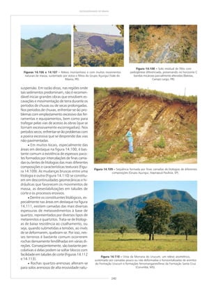 240
GEODIVERSIDADE DO BRASIL
Figuras 14.106 e 14.107 ––––– Relevo montanhoso e com muitos movimentos
naturais de massa, sustentado por xistos e filitos do Grupo Açungui (Vale do
Ribeira, PR).
suspensão. Em razão disso, nas regiões onde
tais sedimentos predominam, não é recomen-
dável iniciar grandes obras que envolvem es-
cavações e movimentação de terra durante os
períodos de chuvas ou de secas prolongadas.
Nos períodos de chuvas, enfrentar-se-ão pro-
blemas com emplastamento excessivo das fer-
ramentas e equipamentos, bem como para
trafegar pelas vias de acesso às obras (que se
tornam excessivamente escorregadias). Nos
períodossecos,enfrentar-se-ãoproblemascom
a poeira excessiva que se desprende das vias
não-pavimentadas.
• Em muitos locais, especialmente das
áreas em destaque na figura 14.100, é bas-
tante comum a existência de espessos paco-
tes formados por intercalações de finas cama-
das ou lentes de litologias das mais diferentes
composições e características texturais (Figu-
ra 14.109). As mudanças bruscas entre uma
litologia e outra (Figura 14.110) se constitu-
em em descontinuidades geomecânicas e hi-
dráulicas que favorecem os movimentos de
massa, as desestabilizações em taludes de
corte e os processos erosivos.
• Dentre os constituintes litológicos, es-
pecialmente nas áreas em destaque na figura
14.111, existem camadas das mais diversas
espessuras de metassedimentos à base de
quartzo, representados por diversos tipos de
metarenitos e quartzitos. Trata-se de litologi-
as de baixa resistência ao cisalhamento, ou
seja, quando submetidas a tensões, ao invés
de se deformarem, quebram-se. Por isso, nes-
ses terrenos é bastante comum ocorrerem
rochas densamente fendilhadas em várias di-
reções. Conseqüentemente, são bastante per-
colativas e delas podem se soltar blocos com
facilidade em taludes de corte (Figuras 14.112
e 14.113).
• Rochas quartzo-arenosas alteram-se
para solos arenosos de alta erosividade natu-
Figura 14.108 ––––– Solo residual de filito com
pedogênese diferenciada, preservando no horizonte C
bandas micáceas parcialmente alteradas (Bateias,
Campo Largo, PR).
Figura 14.109 ––––– Seqüência formada por finas camadas de litologias de diferentes
composições (Grupo Açungui, Itapirapuã Paulista, SP).
Figura 14.110 ––––– Vista da Morraria do Urucum, um relevo assimétrico,
sustentado por camadas pouco ou não deformadas e horizontalizadas de arenitos
da Formação Urucum e formações ferromanganesíferas da Formação Santa Cruz
(Corumbá, MS).
 