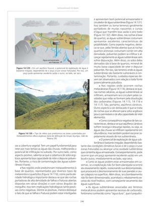 246
GEODIVERSIDADE DO BRASIL
Figura 14.129 ––––– Em um aqüífero fissural, o potencial de explotação de água é
bastante irregular, dependendo de o poço cruzar zonas fraturadas. Por isso, um
poço pode apresentar excelente vazão e outro, ao lado, ser seco.
Figura 14.130 ––––– Tipo de relevo que predomina nas áreas sustentadas por
metassedimentos síltico-argilosos (área de definição do Grupo Açungui, Vale do
Ribeira, SP).
var a cobertura vegetal. Tem um papel fundamental para
reter por mais tempo as águas das chuvas, melhorando o
potencial de infiltração no subsolo. Por outro lado, como
aspecto positivo, salienta-se que a cobertura de solos argi-
losos apresenta boa capacidade de reter e depurar poluen-
tes. Portanto, o risco de contaminação das águas subter-
râneas é baixo.
• Nas regiões onde predominam metassedimentos à
base de quartzo, representados por diversos tipos de
metarenitos e quartzitos (Figura 14.116), como particula-
ridade hidrológica importante destaca-se que são rochas
portadoras de alta densidade de falhas e fraturas abertas
dispostas em várias direções e com vários ângulos de
mergulho. Isso tem implicações hidrológicas tanto positi-
vas como negativas. Dentre as positivas, merece destaque
o fato de que as falhas e fraturas podem estar interligadas
e apresentam bom potencial armazenador e
circuladordeáguasubterrânea(Figura14.131).
Isso também os torna terrenos geralmente
portadores de muitas nascentes e cursos
d’água que mantêm boa vazão o ano todo
(Figura 14.132). Além disso, nas rochas à base
de quartzo, as águas subterrâneas costumam
apresentar excelentes características de
potabilidade. Como aspecto negativo, desta-
ca-se que, pelas fendas abertas que as rochas
quartzo-arenosas costumam conter em alta
densidade, poluentes podem se infiltrar e al-
cançarrapidamenteaságuassubterrâneassem
sofrer depuração. Além disso, os solos delas
derivados são à base de quartzo, mineral de
muito baixa capacidade de reter e depurar
poluentes. Por isso, são terrenos onde as águas
subterrâneas são bastante vulneráveis à con-
taminação. Portanto, cuidados especiais de-
vem ser observados com relação a toda fonte
potencialmente poluidora.
• Nas regiões onde ocorrem rochas
metacalcárias (Figura 14.114), destaca-se que,
nas rochas calcárias, as águas subterrâneas se
infiltram, armazenam-se e circulam pelas ca-
vidades que nelas se formam pela dissolução
dos carbonatos (Figuras 14.115, 14.116 e
14.117). São, portanto, aqüíferos cársticos.
Outro aspecto a ser destacado é que se trata
de rochas que se alteram para solos argilosos
poucopermeáveisedealtacapacidadedereter
elementos.
• Como conseqüência negativa de tais ca-
racterísticas, destaca-se que aqüíferos cársticos
sofrem recarga e descarga rápidas, ou seja, as
águas das chuvas se infiltram rapidamente em
abundância, mas também podem escorrer ra-
pidamente através de rios subterrâneos.
• O potencial de explotação de água sub-
terrânea é bastante irregular, dependendo bas-
tante das condições climáticas locais e de o poço cruzar
zonas fraturadas ou alcançar uma cavidade subterrânea
quecontenhaáguaarmazenada.Conseqüentemente,pode
ocorrer que um poço apresente excelente vazão em um
local e outro, imediatamente ao lado, seja seco.
• Como as águas podem estar armazenadas em ca-
vernas, se a explotação não for bem planejada ocorrerá
seu esvaziamento rápido, ocasionando sua descompressão,
que provocará o desmoronamento de suas paredes e cau-
sar colapsos na superfície. Além disso, se o bombeamento
não for bem dimensionado, acarretará o rebaixamento ex-
cesso do nível freático, com conseqüente secamento das
águas superficiais.
• As águas subterrâneas associadas aos terrenos
metacalcários podem apresentar excesso de carbonato,
fenômeno conhecido como “água dura”, que é prejudici-
 