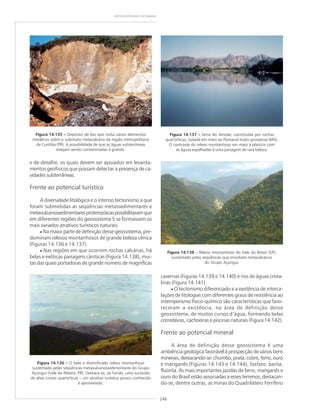 248
GEODIVERSIDADE DO BRASIL
Figura 14.135 ––––– Depósito de lixo que inclui vários elementos
metálicos sobre o substrato metacalcário da região metropolitana
de Curitiba (PR). A possibilidade de que as águas subterrâneas
estejam sendo contaminadas é grande.
e de detalhe, os quais devem ser apoiados em levanta-
mentos geofísicos que possam detectar a presença de ca-
vidades subterrâneas.
Frente ao potencial turístico
A diversidade litológica e o intenso tectonismo a que
foram submetidas as seqüências metassedimentares e
metavulcanossedimentaresproterozóicaspossibilitaramque
em diferentes regiões do geossistema 5 se formassem os
mais variados atrativos turísticos naturais.
• Na maior parte de definição desse geossistema, pre-
dominam relevos montanhosos de grande beleza cênica
(Figuras 14.136 e 14.137).
• Nas regiões em que ocorrem rochas calcárias, há
belas e exóticas paisagens cársticas (Figura 14.138), mui-
tas das quais portadoras de grande número de magníficas
Figura 14.136 ––––– O belo e diversificado relevo montanhoso
sustentado pelas seqüências metavulcanossedimentares do Grupo
Açungui (Vale do Ribeira, PR). Destaca-se, ao fundo, uma sucessão
de altas cristas quartzíticas – um atrativo turístico pouco conhecido
e aproveitado.
Figura 14.137 ––––– Serra do Amolar, constituída por rochas
quartzíticas, isolada em meio ao Pantanal mato-grossense (MS).
O contraste do relevo montanhoso em meio à planície com
as águas espelhadas é uma paisagem de rara beleza.
Figura 14.138 ––––– Relevo montanhoso do Vale do Betari (SP),
sustentado pelas seqüências que envolvem metacalcários
do Grupo Açungui.
cavernas (Figuras 14.139 e 14.140) e rios de águas crista-
linas (Figura 14.141).
• O tectonismo diferenciado e a existência de interca-
lações de litologias com diferentes graus de resistência ao
intemperismo físico-químico são características que favo-
receram a existência, na área de definição desse
geossistema, de muitos cursos d’água, formando belas
corredeiras, cachoeiras e piscinas naturais (Figura 14.142).
Frente ao potencial mineral
A área de definição desse geossistema é uma
ambiência geológica favorável à prospecção de vários bens
minerais, destacando-se: chumbo, prata, cobre, ferro, ouro
e manganês (Figuras 14.143 e 14.144), fosfato, barita,
fluorita. As mais importantes jazidas de ferro, manganês e
ouro do Brasil estão associadas a esses terrenos, destacan-
do-se, dentre outras, as minas do Quadrilátero Ferrífero
 