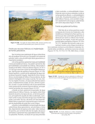 256
GEODIVERSIDADE DO BRASIL
Frente aos recursos hídricos e à implantação
de fontes poluidoras
Nas iniciativas para explotação de água subterrânea
e/ou de qualquer forma de uso e ocupação com potencial
poluidor sobre a área de definição desse geossistema, é
importante considerar:
• Asrochasgraníticasapresentambaixapermeabilidade
e baixa porosidade primárias, mas podem apresentar alta
permeabilidade e porosidade secundárias, relacionadas à
existência de falhas e fraturas abertas (Figuras 14.161 e
14.162) que costumam conter em densidades diferencia-
das. Significa que são aqüíferos fissurais (Figura 14.129).
Nesses aqüíferos, o potencial de explotação de água sub-
terrânea é bastante irregular: depende do clima, da exis-
tência e da densidade de falhas e fraturas abertas, de elas
estarem interligadas e de o poço cruzá-las. Por isso, mes-
mo nas regiões chuvosas, um poço pode dar boa vazão e
outro, imediatamente ao lado, ser seco. Dentre os grani-
tos, os tardi- e os pós-tectônicos são os que apresentam
maior potencial de conterem fraturas abertas, principal-
mente nas bordas dos maciços (Figura 14.161).
• Devido ao bom potencial armazenador de água
subterrânea em falhas e fraturas, nas regiões onde chove
bastante durante uma época do ano, os terrenos graníti-
cos, principalmente aqueles de relevo acidentado, costu-
mam conter muitas nascentes de água que mantêm boa
vazão o ano todo. Por isso, são áreas com boa disponibi-
lidade hídrica superficial e importantes para a manuten-
ção da regularidade da vazão dos cursos d’água.
• Quanto à vulnerabilidade à contaminação das águas
subterrâneas desse geossistema, varia de baixa a muito
alta, dependendo da espessura dos solos. Solos residuais
de granitos, por conterem alto teor de argila, são pouco
permeáveis e apresentam boa capacidade de reter e depu-
rar poluentes. Portanto, nos locais em que são profundos
Figura 14.168 – Na região do Vale do Ribeira (PR), terrenos graníticos são
intensamente aproveitados para o plantio de cítricos.
Figura 14.169 – Exemplo de como os poluentes se infiltram em
locais em que os solos graníticos são pouco espessos e as rochas
afloram.
e bem evoluídos, a vulnerabilidade é baixa.
Onde são rasos ou pouco evoluídos e onde as
rochas graníticas afloram, a vulnerabilidade é
muito alta. Os poluentes podem se infiltrar
pelas falhas e fraturas, como também chega-
rem rapidamente até às águas subterrâneas
sem serem depurados (Figura 14.169).
Frente ao potencial turístico
Pelo fato de as rochas graníticas serem
compostas de minerais de moderada a alta
resistência ao intemperismo físico-químico, os
terrenos por elas sustentados geralmente se
destacam por serem os relevos mais monta-
nhosos de uma região, muitos dos quais de
grande beleza paisagística (Figuras 14.170 e
14.171). Também são terrenos onde se en-
contram muitos cursos d’água correndo so-
bre o substrato rochoso ou entre blocos e matacões, for-
mando belas corredeiras, cachoeiras e piscinas naturais
(Figuras 14.172, 14.173 e 14.174). Além disso, o modo
Figura 14.170 – Ao fundo, destaca-se o relevo montanhoso
sustentado pelo Granito Graciosa (região metropolitana
de Curitiba, PR).
 