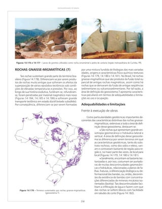 258
GEODIVERSIDADE DO BRASIL
ROCHAS GNAISSE-MIGMATÍTICAS (7)
Tais rochas sustentam grande parte do território bra-
sileiro (Figura 14.178). Diferenciam-se por serem produ-
tos de rochas muito antigas que sofreram os efeitos da
superposição de vários episódios tectônicos sob condi-
ções de elevadas temperaturas e pressões. Por isso, ao
longo de sua história evolutiva, fundiram-se, refundiram-
se, foram penetradas por material magmático mais novo
(Figuras 14.184, 14.185 e 14.186) e sofreram grande
transporte tectônico em estado dúctil (estado subsólido).
Por conseqüência, diferenciam-se por serem formadas
Figuras 14.176 e 14.177 – Lavras de granitos utilizados como rocha ornamental e pedra de cantaria (região metropolitana de Curitiba, PR).
Figura 14.178 ––––– Terrenos sustentados por rochas gnaisse-migmatíticas
(geossistema 7).
por uma mistura fundida de litologias das mais variadas
idades, origens e características físico-químico-texturais
(Figuras 14.179, 14.180 e 14.181). No Brasil, há rochas
gnaisse-migmatíticas que são produtos da fusão total ou
parcial de antigas rochas magmáticas, assim como há
rochas que se derivaram da fusão de antigas seqüências
sedimentares ou vulcanossedimentares. Por tal razão, a
área de definição do geossistema 7 apresenta caracterís-
ticas peculiares em termos de adequabilidades e limita-
ções ao uso e ocupação.
Adequabilidades e limitações
Frente à execução de obras
Como particularidades geotécnicas importantes de-
correntes das características distintivas das rochas gnaisse-
migmatíticas, extensivas a toda a área de defi-
nição desse geossistema, destacam-se:
• São rochas que apresentam grande ani-
sotropia geomecânica e hidráulica lateral e
vertical. A área de definição desse geossiste-
ma se diferencia por serem terrenos em que
as características geotécnicas, tanto do subs-
trato rochoso, como dos solos e relevo, vari-
am e contrastam bastante de região para re-
gião e, na maior parte das vezes, de local para
local (Figuras 14.179, 14.180 e 14.181).
• Geralmente, encontram-se bastante tec-
tonizadas e, por isso, costumam ser portado-
ras de muitas descontinuidades geomecâni-
cas e hidráulicas, relacionadas a planos de fa-
lhas, fraturas, à diferenciação litológica ou de-
formacional das bandas, ou, então, decorren-
tes da existência de bandas com concentra-
ções diferenciadas de minerais micáceos iso-
rientados (biotita). Tais descontinuidades faci-
litam a infiltração de água e fazem com que
das rochas se soltem blocos com facilidade
em taludes de corte (Figura 14.182).
 