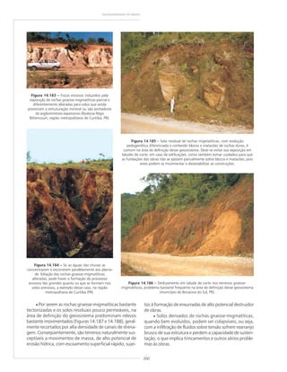 260
GEODIVERSIDADE DO BRASIL
tos à formação de enxurradas de alto potencial destruidor
de obras.
• Solos derivados de rochas gnaisse-migmatíticas,
quando bem evoluídos, podem ser colapsíveis, ou seja,
com a infiltração de fluidos sobre tensão sofrem rearranjo
brusco de sua estrutura e perdem a capacidade de susten-
tação, o que implica trincamentos e outros sérios proble-
mas às obras.
Figura 14.184 ––––– Se as águas das chuvas se
concentrarem e escorrerem paralelamente aos planos
de foliação das rochas gnaisse-migmatíticas
alteradas, pode haver a formação de processos
erosivos tão grandes quanto os que se formam nos
solos arenosos, a exemplo desse caso, na região
metropolitana de Curitiba (PR).
• Por serem as rochas gnaisse-migmatíticas bastante
tectonizadas e os solos residuais pouco permeáveis, na
área de definição do geossistema predominam relevos
bastante movimentados (Figuras 14.187 e 14.188), geral-
mente recortados por alta densidade de canais de drena-
gem. Conseqüentemente, são terrenos naturalmente sus-
ceptíveis a movimentos de massa, de alto potencial de
erosão hídrica, com escoamento superficial rápido, sujei-
Figura 14.183 ––––– Focos erosivos induzidos pela
exposição de rochas gnaisse-migmatíticas parcial e
diferentemente alteradas para solos que ainda
preservam a estruturação mineral ou são portadores
de argilominerais expansivos (Rodovia Régis
Bittencourt, região metropolitana de Curitiba, PR).
Figura 14.186 ––––– Deslizamento em talude de corte nos terrenos gnaisse-
migmatíticos, problema bastante freqüente na área de definição desse geossistema
(município de Bocaiúva do Sul, PR).
Figura 14.185 ––––– Solo residual de rochas migmatíticas, com evolução
pedogenética diferenciada e contendo blocos e matacões de rochas duras, é
comum na área de definição desse geossistema. Deve-se evitar sua exposição em
taludes de corte, em caso de edificações, como também tomar cuidados para que
as fundações das obras não se apóiem parcialmente sobre blocos e matacões, pois
estes podem se movimentar e desestabilizar as construções.
 