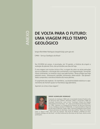 DE VOLTA PARA O FUTURO:
UMA VIAGEM PELO TEMPO
GEOLÓGICO
Sergio Kleinfelder Rodriguez (sergiokr@sp.cprm.gov.br)
CPRM – Serviço Geológico do Brasil
ANEXO
No CD-ROM em anexo, é recontada, em 74 painéis, a história da origem e
evolução do planeta Terra, dos primórdios aos dias de hoje.
É uma viagem com muitos inícios e fins: a origem da vida e as várias extinções
que se sucederam; a formação dos continentes e sua fragmentação, formando
novos continentes; os minerais e seus usos pelo homem. Temas antigos que hoje
parecem novos – dinossauros, petróleo, terremotos, efeito estufa – são apresen-
tados compondo a narrativa evolutiva de nosso planeta.
O surgimento das espécies. Os mamíferos, sua biodiversidade evolutiva e o apa-
recimento do homem quase no final dessa saga planetária.
Apertem os cintos e boa viagem!
SERGIO KLEINFELDER RODRIGUEZ
Graduado em Geologia (1983) pela Universidade Estadual Paulista Júlio
de Mesquita Filho (UNESP). Mestrado (1993) e doutorado (1998) em
Geologia Sedimentar, com a tese “Geologia Urbana da Região
Metropolitana de São Paulo - SP”, pela Universidade de São Paulo (USP).
Em 1994, ingressou na Companhia de Pesquisa de Recursos Minerais/
Serviço Geológico do Brasil (CPRM/SGB), na Superintendência Regional
de São Paulo (SUREG/SP). Desde 1996, é Gerente de Relações Institucionais
e Desenvolvimento em São Paulo. Autor das cartilhas “Nossa Terra, Nossa
Casa” e “Água é Vida”, bem como do capítulo “São Paulo de Milhões e Milhões de Anos:
Evolução Geológica de São Paulo”, do Atlas Ambiental do Município de São Paulo, dentre outras
publicações.
 