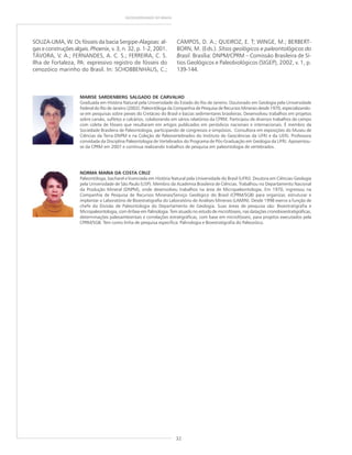 32
GEODIVERSIDADE DO BRASIL
NORMA MARIA DA COSTA CRUZ
Paleontóloga, bacharel e licenciada em História Natural pela Universidade do Brasil (UFRJ). Doutora em Ciências-Geologia
pela Universidade de São Paulo (USP). Membro da Academia Brasileira de Ciências. Trabalhou no Departamento Nacional
da Produção Mineral (DNPM), onde desenvolveu trabalhos na área de Micropaleontologia. Em 1970, ingressou na
Companhia de Pesquisa de Recursos Minerais/Serviço Geológico do Brasil (CPRM/SGB) para organizar, estruturar e
implantar o Laboratório de Bioestratigrafia do Laboratório de Análises Minerais (LAMIN). Desde 1998 exerce a função de
chefe da Divisão de Paleontologia do Departamento de Geologia. Suas áreas de pesquisa são: Bioestratigrafia e
Micropaleontologia, com ênfase em Palinologia. Tem atuado no estudo de microfósseis, nas datações cronobioestratigráficas,
determinações paleoambientais e correlações estratigráficas, com base em microfósseis, para projetos executados pela
CPRM/SGB. Tem como linha de pesquisa específica: Palinologia e Bioestratigrafia do Paleozóico.
SOUZA-LIMA, W. Os fósseis da bacia Sergipe-Alagoas: al-
gas e construções algais. Phoenix, v. 3, n. 32, p. 1-2, 2001.
TÁVORA, V. A.; FERNANDES, A. C. S.; FERREIRA, C. S.
Ilha de Fortaleza, PA: expressivo registro de fósseis do
cenozóico marinho do Brasil. In: SCHOBBENHAUS, C.;
CAMPOS, D. A.; QUEIROZ, E. T; WINGE, M.; BERBERT-
BORN, M. (Eds.). Sítios geológicos e paleontológicos do
Brasil. Brasília: DNPM/CPRM – Comissão Brasileira de Sí-
tios Geológicos e Paleobiológicos (SIGEP), 2002, v. 1, p.
139-144.
MARISE SARDENBERG SALGADO DE CARVALHO
Graduada em História Natural pela Universidade do Estado do Rio de Janeiro. Doutorado em Geologia pela Universidade
Federal do Rio de Janeiro (2002). Paleontóloga da Companhia de Pesquisa de Recursos Minerais desde 1970, especializando-
se em pesquisas sobre peixes do Cretáceo do Brasil e bacias sedimentares brasileiras. Desenvolveu trabalhos em projetos
sobre carvão, sulfetos e calcários, colaborando em vários relatórios da CPRM. Participou de diversos trabalhos de campo
com coleta de fósseis que resultaram em artigos publicados em periódicos nacionais e internacionais. É membro da
Sociedade Brasileira de Paleontologia, participando de congressos e simpósios. Consultora em exposições do Museu de
Ciências da Terra-DNPM e na Coleção de Paleovertebrados do Instituto de Geociências da UFRJ e da UERJ. Professora
convidada da Disciplina Paleontologia de Vertebrados do Programa de Pós-Graduação em Geologia da UFRJ. Aposentou-
se da CPRM em 2007 e continua realizando trabalhos de pesquisa em paleontologia de vertebrados.
 